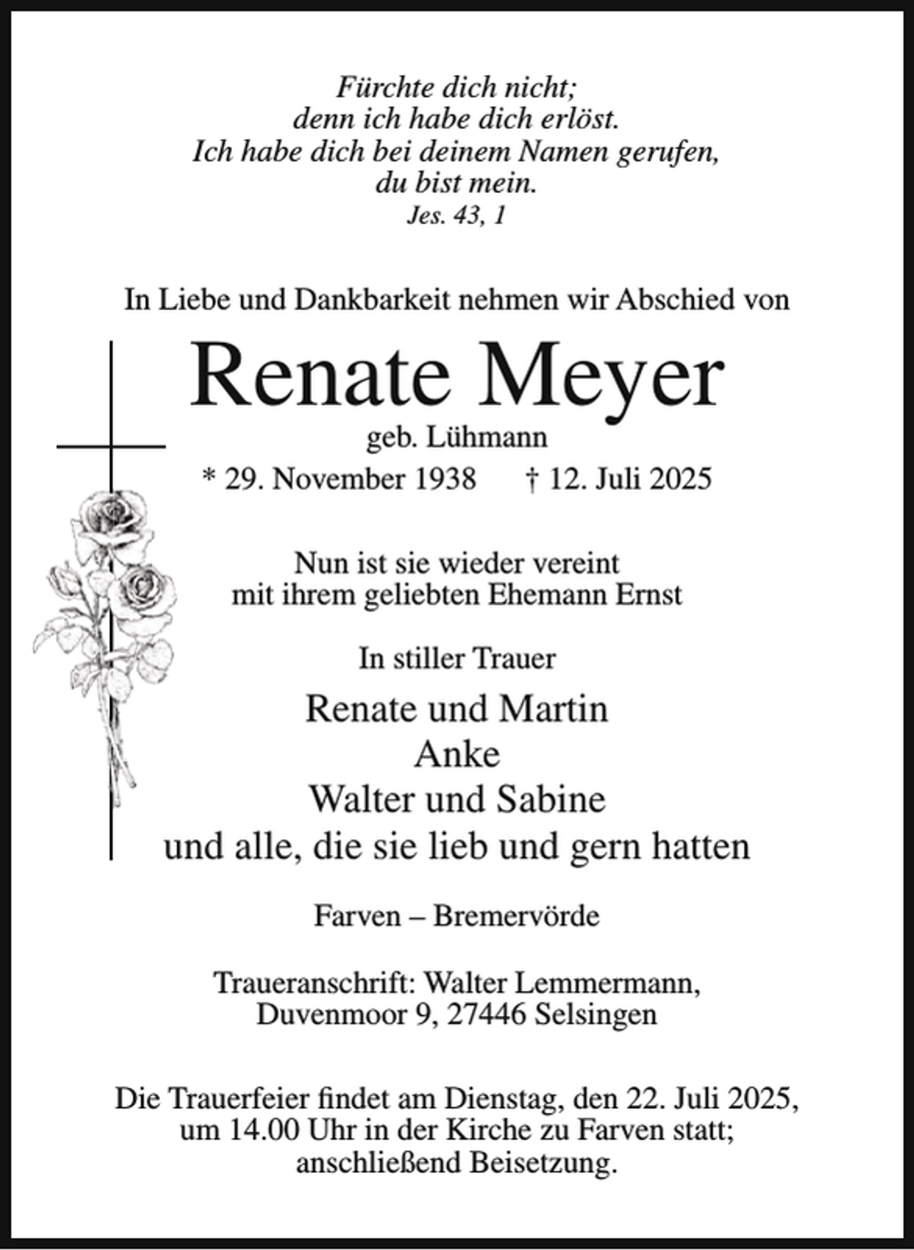 <p>Fürchte dich nicht;<br />denn ich habe dich erlöst.<br />Ich habe dich bei deinem Namen gerufen,<br />du bist mein.<br />Jes. 43, 1</p><p>In Liebe und Dankbarkeit nehmen wir Abschied von</p><p>Renate Meyer<br />geb. Lühmann<br />* 29. November 1938<br />† 12. Juli 2025<br />Nun ist sie wieder vereint<br />mit ihrem geliebten Ehemann Ernst<br />In stiller Trauer</p><p>Renate und Martin<br />Anke<br />Walter und Sabine<br />und alle, die sie lieb und gern hatten<br />Farven – Bremervörde<br />Traueranschrift: Walter Lemmermann,<br />Duvenmoor 9, 27446 Selsingen<br />Die Trauerfeier findet am Dienstag, den 22. Juli 2025,<br />um 14.00 Uhr in der Kirche zu Farven statt;<br />anschließend Beisetzung.</p>