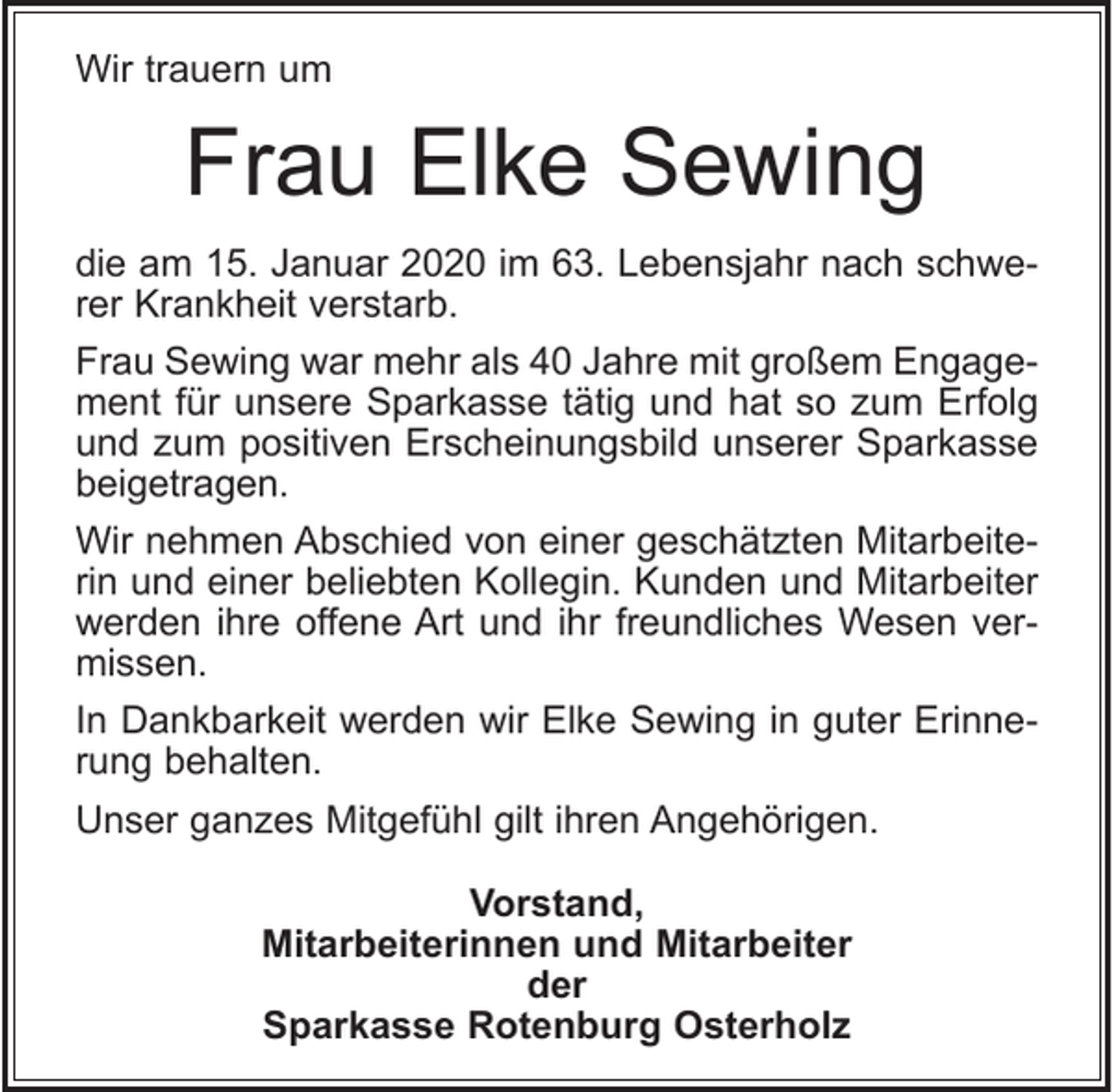 <p>Wir trauern um</p><p>Frau Elke Sewing<br />die am 15. Januar 2020 im 63. Lebensjahr nach schwerer Krankheit verstarb.<br />Frau Sewing war mehr als 40 Jahre mit großem Engagement für unsere Sparkasse tätig und hat so zum Erfolg<br />und zum positiven Erscheinungsbild unserer Sparkasse<br />beigetragen.<br />Wir nehmen Abschied von einer geschätzten Mitarbeiterin und einer beliebten Kollegin. Kunden und Mitarbeiter<br />werden ihre offene Art und ihr freundliches Wesen vermissen.<br />In Dankbarkeit werden wir Elke Sewing in guter Erinnerung behalten.<br />Unser ganzes Mitgefühl gilt ihren Angehörigen.<br />Vorstand,<br />Mitarbeiterinnen und Mitarbeiter<br />der<br />Sparkasse Rotenburg Osterholz</p>