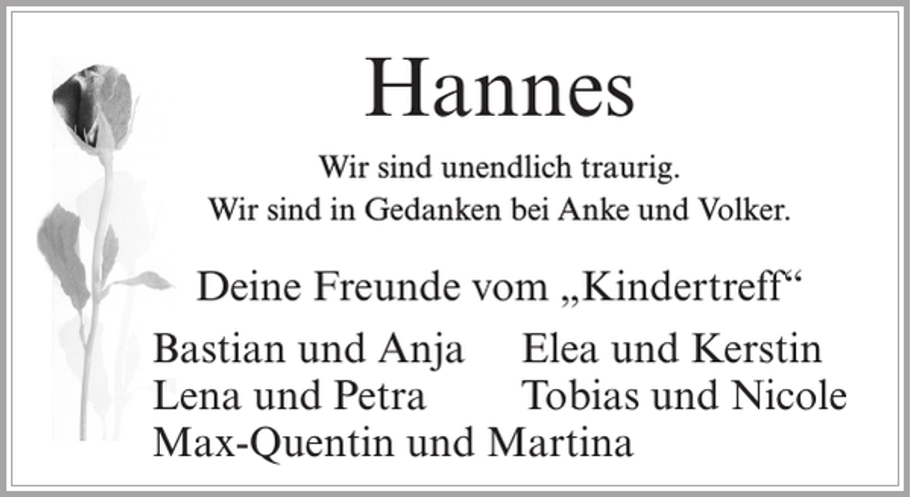 <p>Hannes<br />Wir sind unendlich traurig.<br />Wir sind in Gedanken bei Anke und Volker.</p><p>Deine Freunde vom „Kindertreff“<br />Bastian und Anja Elea und Kerstin<br />Lena und Petra<br />Tobias und Nicole<br />Max-Quentin und Martina</p>