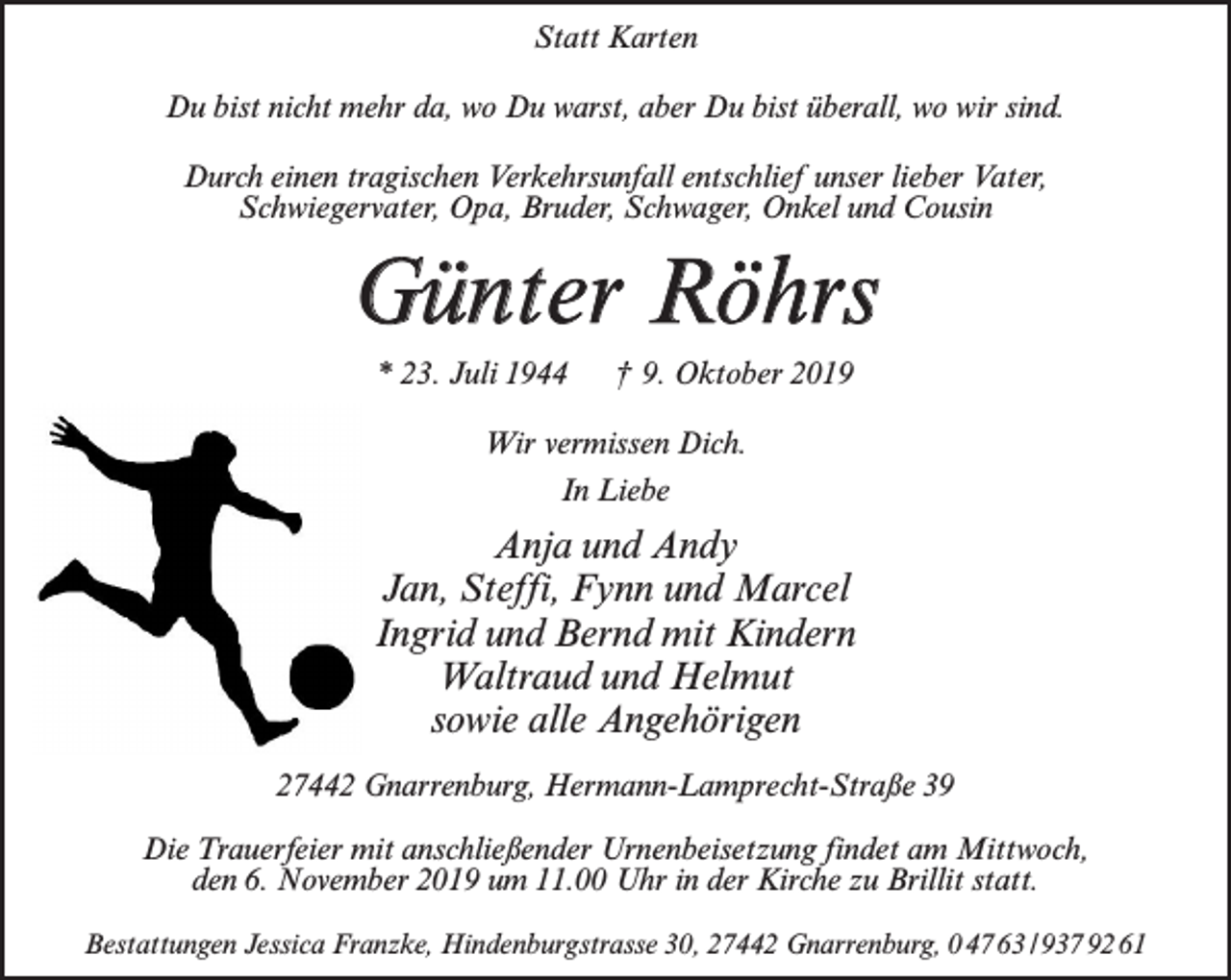 <p>Statt Karten<br />Du bist nicht mehr da, wo Du warst, aber Du bist überall, wo wir sind.<br />Durch einen tragischen Verkehrsunfall entschlief unser lieber Vater,<br />Schwiegervater, Opa, Bruder, Schwager, Onkel und Cousin</p><p>Günter Röhrs<br />* 23. Juli 1944</p><p>† 9. Oktober 2019</p><p>Wir vermissen Dich.<br />In Liebe</p><p>Anja und Andy<br />Jan, Steffi, Fynn und Marcel<br />Ingrid und Bernd mit Kindern<br />Waltraud und Helmut<br />sowie alle Angehörigen<br />27442 Gnarrenburg, Hermann-Lamprecht-Straße 39<br />Die Trauerfeier mit anschließender Urnenbeisetzung findet am Mittwoch,<br />den 6. November 2019 um 11.00 Uhr in der Kirche zu Brillit statt.<br />Bestattungen Jessica Franzke, Hindenburgstrasse 30, 27442 Gnarrenburg, 0 47 63 / 937 92 61</p>
