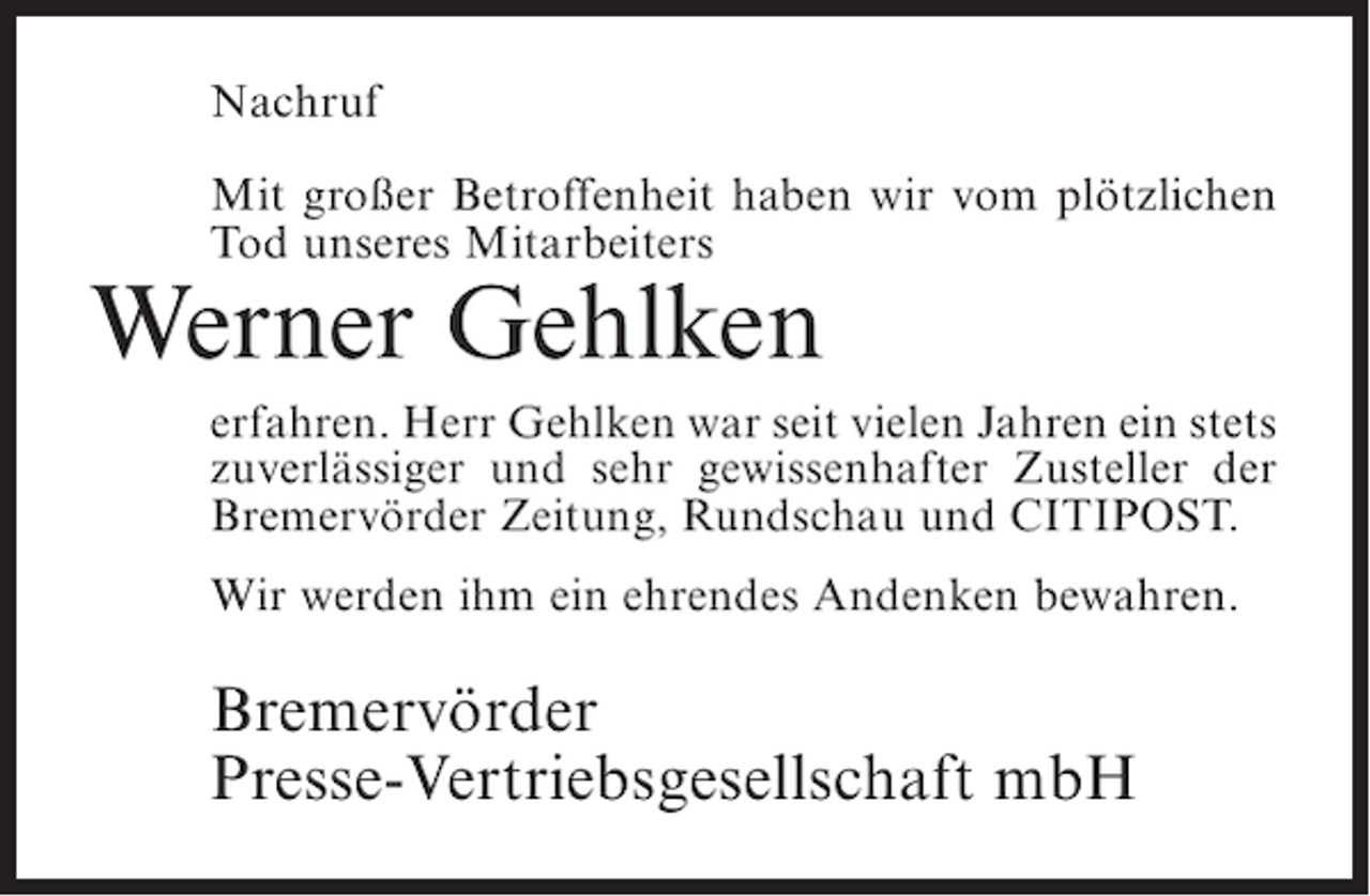 <p>Nachruf<br />Mit großer Betroffenheit haben wir vom plötzlichen<br />Tod unseres Mitarbeiters</p><p>Werner Gehlken<br />erfahren. Herr Gehlken war seit vielen Jahren ein stets<br />zuverlässiger und sehr gewissenhafter Zusteller der<br />Bremervörder Zeitung, Rundschau und CITIPOST.<br />Wir werden ihm ein ehrendes Andenken bewahren.</p><p>Bremervörder<br />Presse-Vertriebsgesellschaft mbH</p>