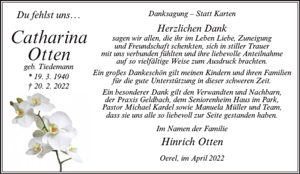 <p>Du fehlst uns...</p><p>Catharina<br />Otten<br />geb. Tiedemann<br />* 19. 3. 1940<br />† 20. 2. 2022</p><p>Danksagung – Statt Karten</p><p>Herzlichen Dank</p><p>sagen wir allen, die ihr im Leben Liebe, Zuneigung<br />und Freundschaft schenkten, sich in stiller Trauer<br />mit uns verbunden fühlten und ihre liebevolle Anteilnahme<br />auf so vielfältige Weise zum Ausdruck brachten.<br />Ein großes Dankeschön gilt meinen Kindern und ihren Familien<br />für die gute Unterstützung in dieser schweren Zeit.<br />Ein besonderer Dank gilt den Verwandten und Nachbarn,<br />der Praxis Geldbach, dem Seniorenheim Haus im Park,<br />Pastor Michael Kardel sowie Manuela Müller und Team,<br />dass sie uns alle so liebevoll zur Seite gestanden haben.<br />Im Namen der Familie</p><p>Hinrich Otten<br />Oerel, im April 2022</p>
