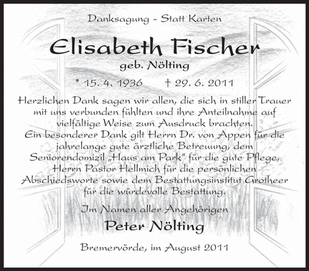 <p>Danksagung - Statt Karten</p><p>Elisabeth Fischer<br />geb. Nölting<br />* 15. 4. 1936<br />† 29. 6. 2011</p><p>Herzlichen Dank sagen wir allen, die sich in stiller Trauer<br />mit uns verbunden fühlten und ihre Anteilnahme auf<br />vielfältige Weise zum Ausdruck brachten.<br />Ein besonderer Dank gilt Herrn Dr. von Appen für die<br />jahrelange gute ärztliche Betreuung, dem<br />Seniorendomizil „Haus am Park“ für die gute Pflege,<br />Herrn Pastor Hellmich für die persönlichen<br />Abschiedsworte sowie dem Bestattungsinstitut Grotheer<br />für die würdevolle Bestattung.<br />Im Namen aller Angehörigen</p><p>Peter Nölting<br />Bremervörde, im August 2011</p>