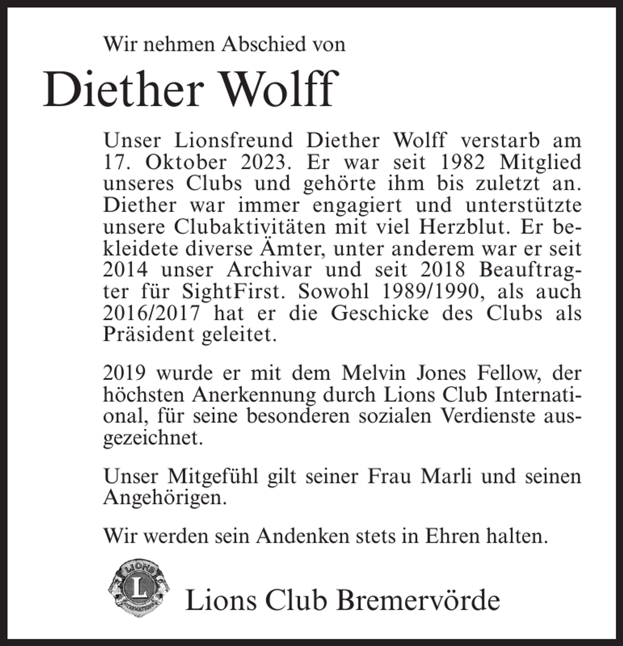 <p>Wir nehmen Abschied von</p><p>Diether Wolff<br />Unser Lionsfreund Diether Wolff verstarb am<br />17. Oktober 2023. Er war seit 1982 Mitglied<br />unseres Clubs und gehörte ihm bis zuletzt an.<br />Diether war immer engagiert und unterstützte<br />unsere Clubaktivitäten mit viel Herzblut. Er bekleidete diverse Ämter, unter anderem war er seit<br />2014 unser Archivar und seit 2018 Beauftragter für SightFirst. Sowohl 1989/1990, als auch<br />2016/2017 hat er die Geschicke des Clubs als<br />Präsident geleitet.<br />2019 wurde er mit dem Melvin Jones Fellow, der<br />höchsten Anerkennung durch Lions Club International, für seine besonderen sozialen Verdienste ausgezeichnet.<br />Unser Mitgefühl gilt seiner Frau Marli und seinen<br />Angehörigen.<br />Wir werden sein Andenken stets in Ehren halten.</p><p>Lions Club Bremervörde</p>