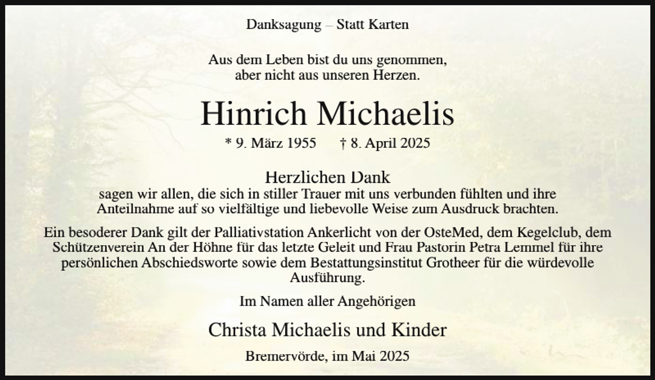 <p>Danksagung – Statt Karten<br />Aus dem Leben bist du uns genommen,<br />aber nicht aus unseren Herzen.</p><p>Hinrich Michaelis<br />* 9. März 1955</p><p>† 8. April 2025</p><p>Herzlichen Dank</p><p>sagen wir allen, die sich in stiller Trauer mit uns verbunden fühlten und ihre<br />Anteilnahme auf so vielfältige und liebevolle Weise zum Ausdruck brachten.<br />Ein besoderer Dank gilt der Palliativstation Ankerlicht von der OsteMed, dem Kegelclub, dem<br />Schützenverein An der Höhne für das letzte Geleit und Frau Pastorin Petra Lemmel für ihre<br />persönlichen Abschiedsworte sowie dem Bestattungsinstitut Grotheer für die würdevolle<br />Ausführung.<br />Im Namen aller Angehörigen</p><p>Christa Michaelis und Kinder<br />Bremervörde, im Mai 2025</p>