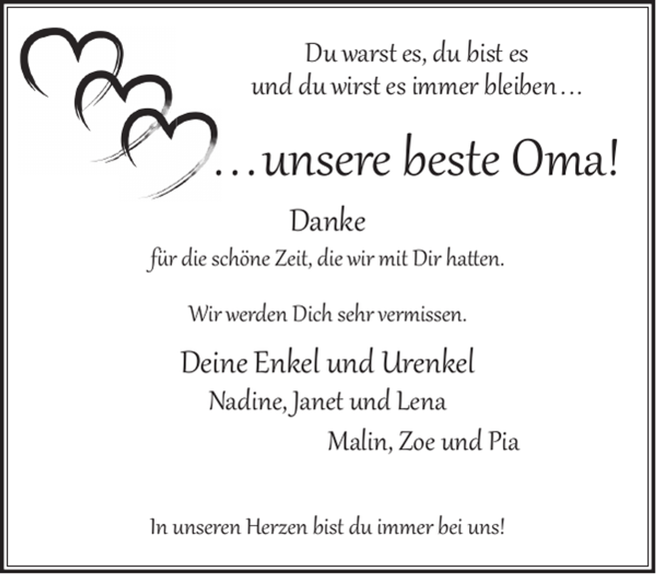 <p>Du warst es, du bist es<br />und du wirst es immer bleiben . . .</p><p>. .. unsere beste Oma!<br />Danke</p><p>f�r die schöne Zeit, die wir mit Dir hatten.<br />Wir werden Dich sehr ver�issen.</p><p>Deine Enkel und Urenkel</p><p>Nadine, Janet und Lena<br />Malin, Zoe und Pia</p><p>In unseren Herzen bist du immer bei uns!</p>