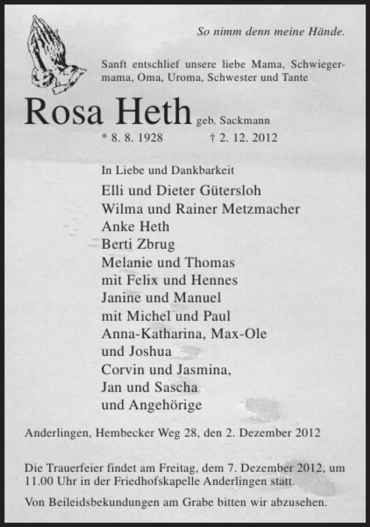 <p>So nimm denn meine Hände.<br />Sanft entschlief unsere liebe Mama, Schwiegermama, Oma, Uroma, Schwester und Tante</p><p>Rosa Heth<br />* 8. 8. 1928</p><p>geb. Sackmann</p><p>† 2. 12. 2012</p><p>In Liebe und Dankbarkeit</p><p>Elli und Dieter Gütersloh<br />Wilma und Rainer Metzmacher<br />Anke Heth<br />Berti Zbrug<br />Melanie und Thomas<br />mit Felix und Hennes<br />Janine und Manuel<br />mit Michel und Paul<br />Anna-Katharina, Max-Ole<br />und Joshua<br />Corvin und Jasmina,<br />Jan und Sascha<br />und Angehörige<br />Anderlingen, Hembecker Weg 28, den 2. Dezember 2012<br />Die Trauerfeier findet am Freitag, dem 7. Dezember 2012, um<br />11.00 Uhr in der Friedhofskapelle Anderlingen statt.<br />Von Beileidsbekundungen am Grabe bitten wir abzusehen.</p>