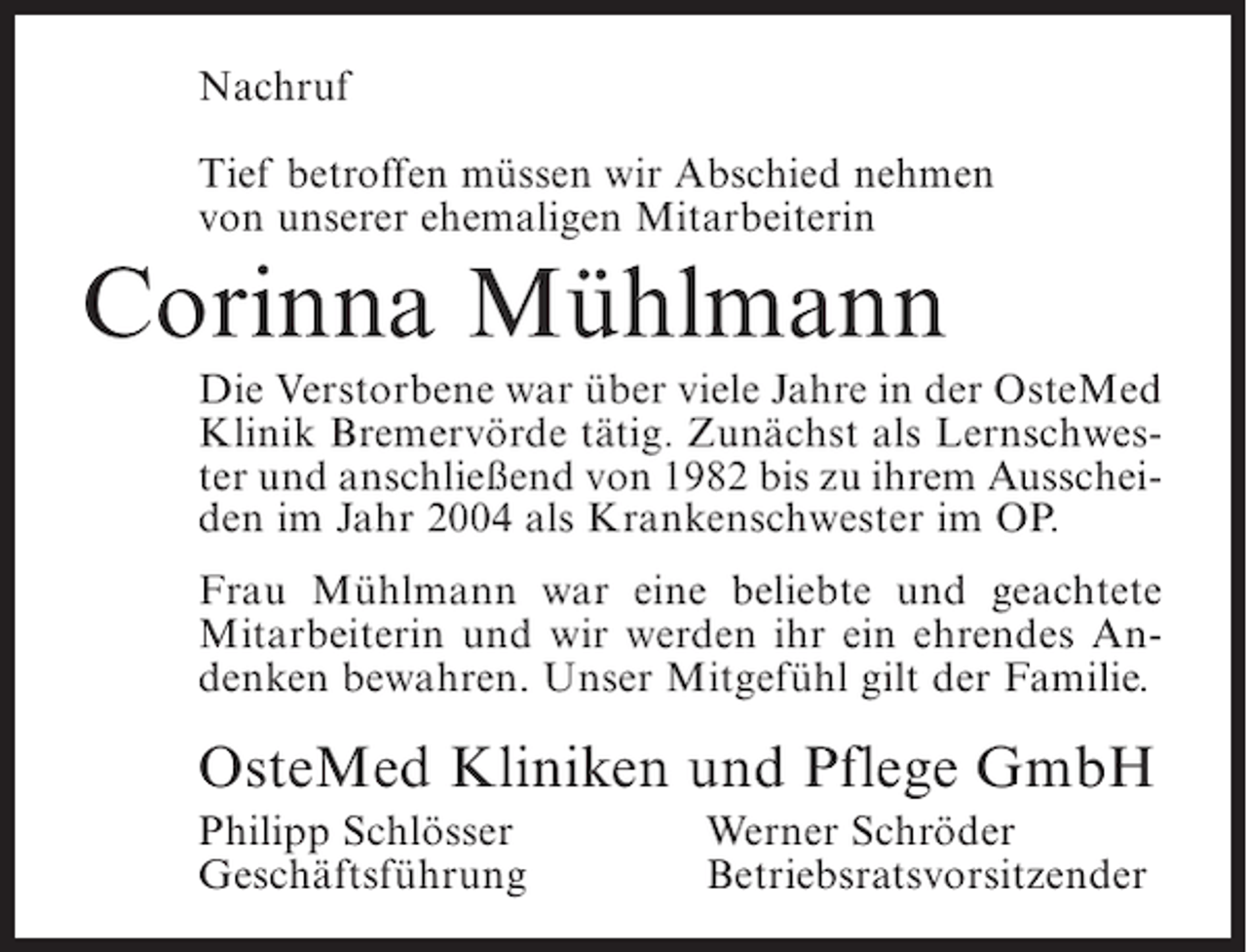 <p>Nachruf<br />Tief betroffen müssen wir Abschied nehmen<br />von unserer ehemaligen Mitarbeiterin</p><p>Corinna Mühlmann<br />Die Verstorbene war über viele Jahre in der OsteMed<br />Klinik Bremervörde tätig. Zunächst als Lernschwester und anschließend von 1982 bis zu ihrem Ausscheiden im Jahr 2004 als Krankenschwester im OP.<br />Frau Mühlmann war eine beliebte und geachtete<br />Mitarbeiterin und wir werden ihr ein ehrendes Andenken bewahren. Unser Mitgefühl gilt der Familie.</p><p>OsteMed Kliniken und Pflege GmbH<br />Philipp Schlösser<br />Geschäftsführung</p><p>Werner Schröder<br />Betriebsratsvorsitzender</p>