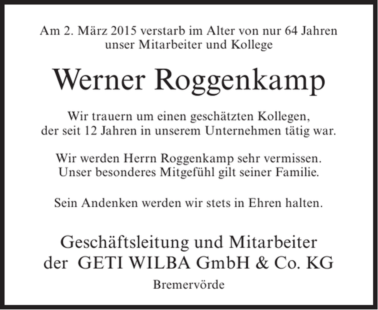 <p>Am 2. März 2015 verstarb im Alter von nur 64 Jahren<br />unser Mitarbeiter und Kollege</p><p>Werner Roggenkamp<br />Wir trauern um einen geschätzten Kollegen,<br />der seit 12 Jahren in unserem Unternehmen tätig war.<br />Wir werden Herrn Roggenkamp sehr vermissen.<br />Unser besonderes Mitgefühl gilt seiner Familie.<br />Sein Andenken werden wir stets in Ehren halten.</p><p>Geschäftsleitung und Mitarbeiter<br />der GETI WILBA GmbH &amp; Co. KG<br />Bremervörde</p>