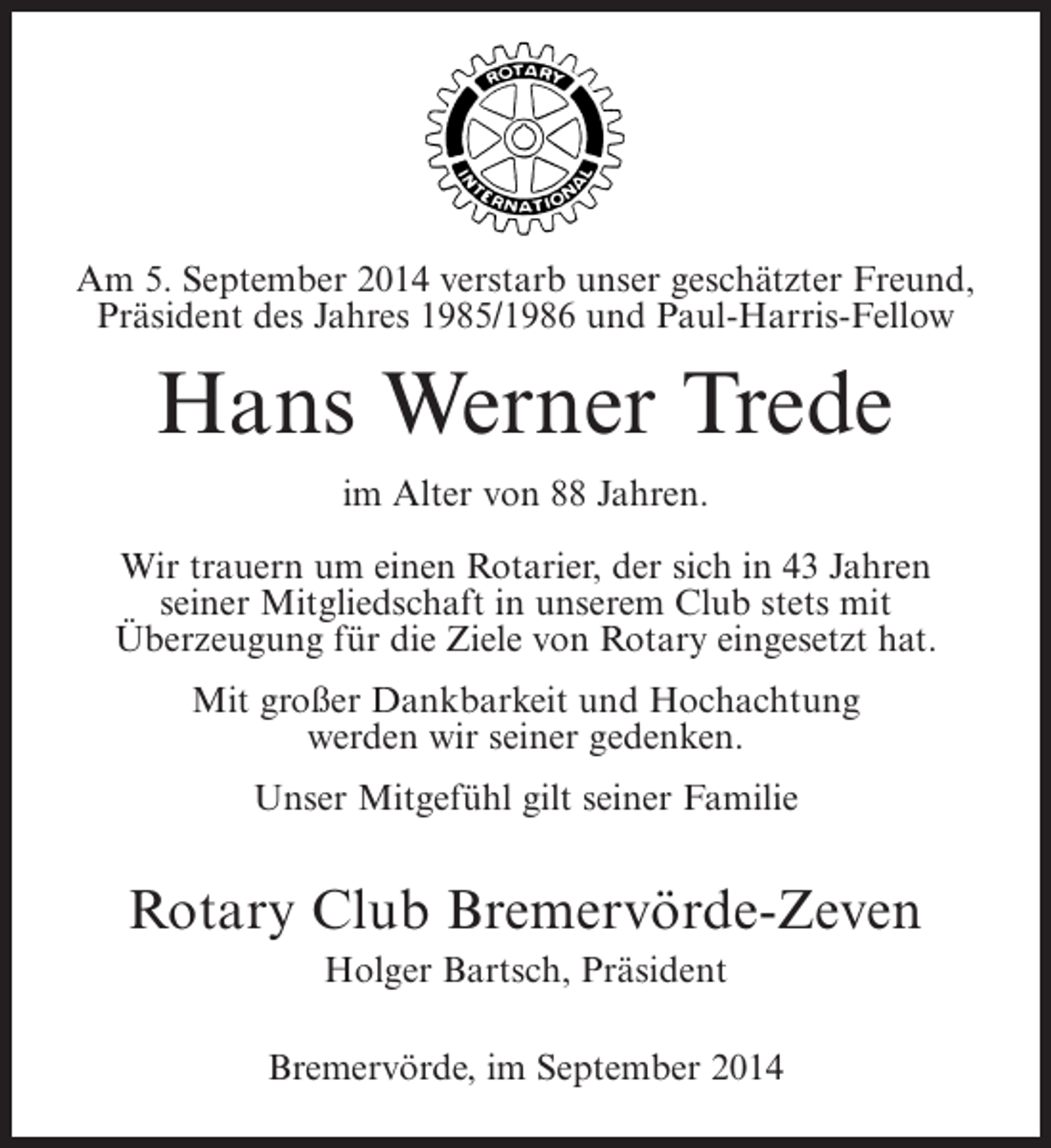 <p>AmUnser lieber2014 verstarb unser geschätzter Freund,<br />5. September Freund, Präsident (1988/1989)<br />Präsident des Jahres 1985/1986 und Paul-Harris-Fellow<br />und langjähriges Mitglied</p><p>Johann Bahlburg<br />Hans Werner Trede<br />verstarb Alter von 88 Jahren.<br />im im Alter von 89 Jahren.<br />WirWir trauern um einenRotarier,der sich in in 45 Jahren<br />trauern um einen Rotarier, der sich 43 Jahren<br />seiner Mitgliedschaft stets mit Club stets mit<br />seiner Mitgliedschaft in unserem Überzeugung<br />Überzeugung für die Ziele von eingebracht hat.<br />für die Ziele von Rotary Rotary eingesetzt hat.<br />Mit großer Dankbarkeit und Hochachtung<br />Mit großer Dankbarkeit und Hochachtung<br />werden wir seiner gedenken.<br />werden wir seiner gedenken.<br />Unser Mitgefühl gilt seiner Familie</p><p>Unser Mitgefühl gilt seiner Familie<br />und seinen Geschwistern.</p><p>Rotary Club Bremervörde-Zeven<br />RotaryHolger Bartsch, Präsident<br />Club Bremervörde-Zeven<br />Hermann Hastedt, Präsident</p><p>Bremervörde, 9. Dezember 2013<br />Sittensen, denim September 2014</p>