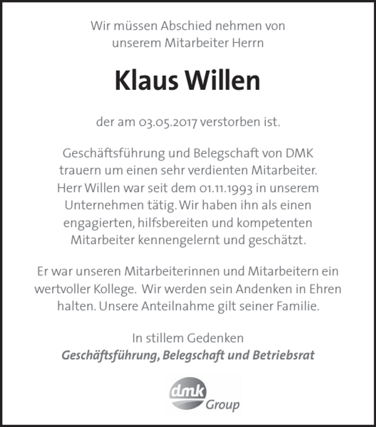 <p>Wir müssen Abschied nehmen von<br />unserem Mitarbeiter Herrn</p><p>Klaus Willen<br />der am 03.05.2017 verstorben ist.<br />Geschäftsführung und Belegschaft von DMK<br />trauern um einen sehr verdienten Mitarbeiter.<br />Herr Willen war seit dem 01.11.1993 in unserem<br />Unternehmen tätig. Wir haben ihn als einen<br />engagierten, hilfsbereiten und kompetenten<br />Mitarbeiter kennengelernt und geschätzt.<br />Er war unseren Mitarbeiterinnen und Mitarbeitern ein<br />wertvoller Kollege. Wir werden sein Andenken in Ehren<br />halten. Unsere Anteilnahme gilt seiner Familie.<br />In stillem Gedenken<br />Geschäftsführung, Belegschaft und Betriebsrat</p>