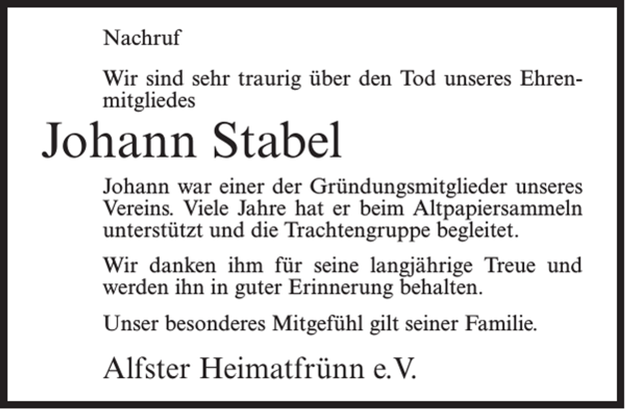 <p>Nachruf<br />Wir sind sehr traurig über den Tod unseres Ehrenmitgliedes</p><p>Johann Stabel</p><p>Johann war einer der Gründungsmitglieder unseres<br />Vereins. Viele Jahre hat er beim Altpapiersammeln<br />unterstützt und die Trachtengruppe begleitet.<br />Wir danken ihm für seine langjährige Treue und<br />werden ihn in guter Erinnerung behalten.<br />Unser besonderes Mitgefühl gilt seiner Familie.</p><p>Alfster Heimatfrünn e.V.</p>