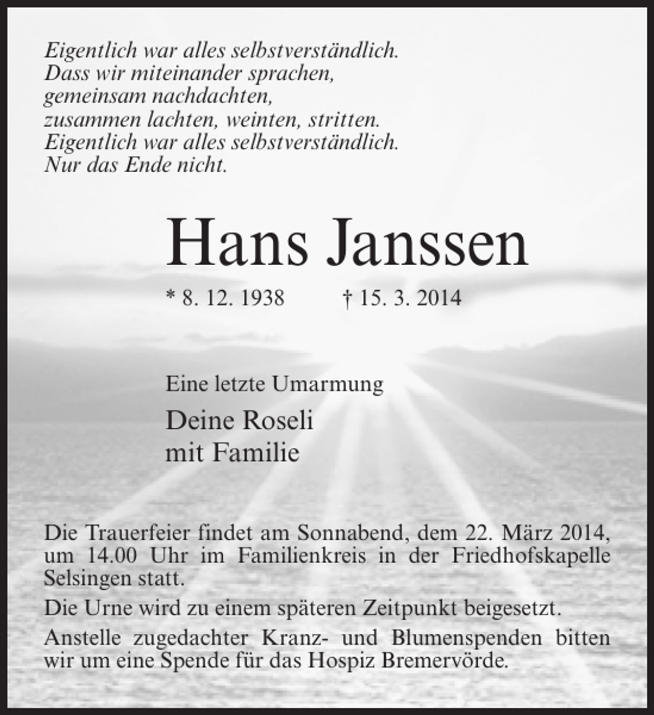 <p>Eigentlich war alles selbstverständlich.<br />Dass wir miteinander sprachen,<br />gemeinsam nachdachten,<br />zusammen lachten, weinten, stritten.<br />Eigentlich war alles selbstverständlich.<br />Nur das Ende nicht.</p><p>Hans Janssen<br />* 8. 12. 1938 † 15. 3. 2014</p><p>Eine letzte Umarmung</p><p>Deine Roseli<br />mit Familie<br />Die Trauerfeier findet am Sonnabend, dem 22. März 2014,<br />um 14.00 Uhr im Familienkreis in der Friedhofskapelle<br />Selsingen statt.<br />Die Urne wird zu einem späteren Zeitpunkt beigesetzt.<br />Anstelle zugedachter Kranz- und Blumenspenden bitten<br />wir um eine Spende für das Hospiz Bremervörde.</p>