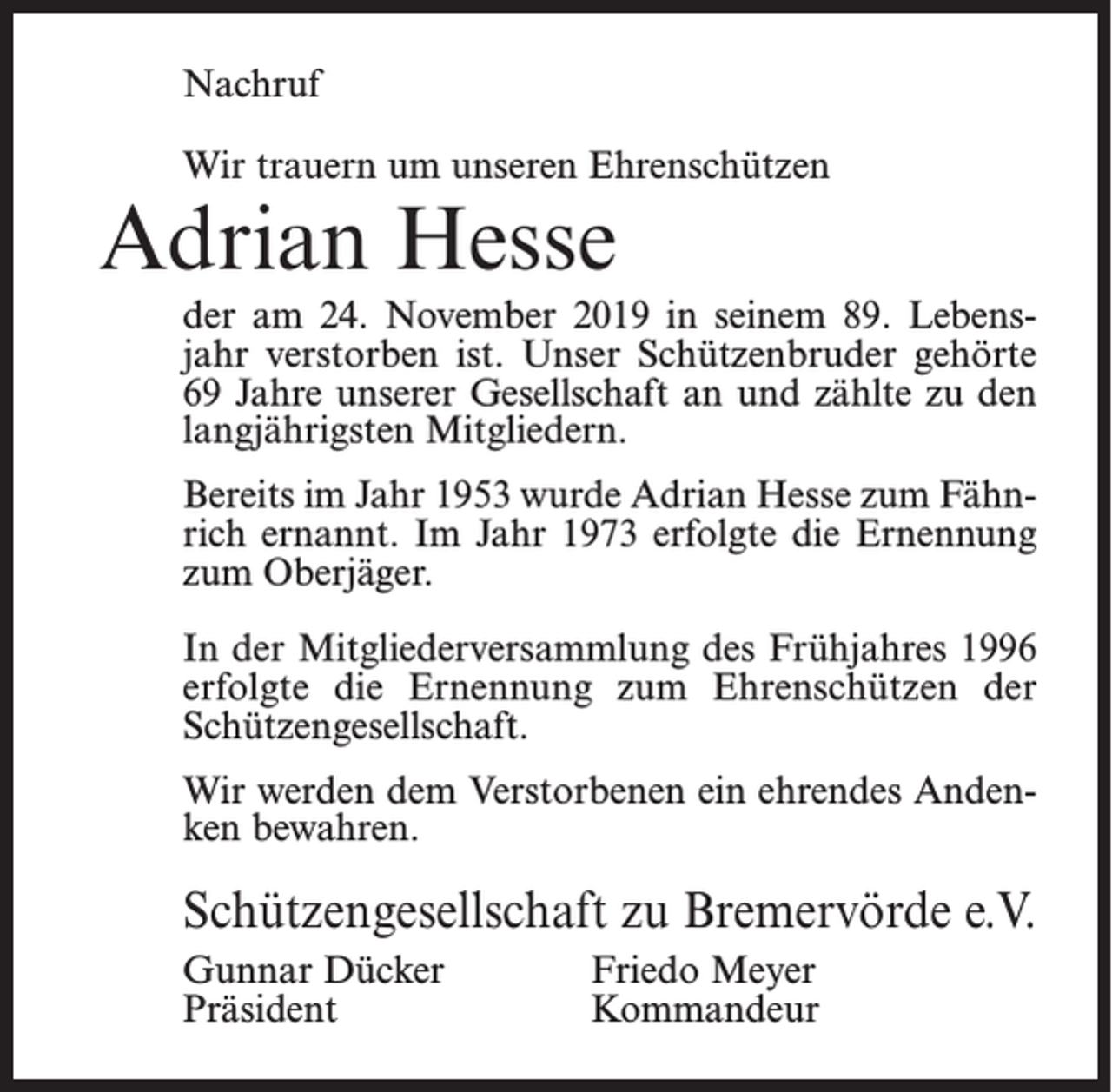<p>Nachruf<br />Wir trauern um unseren Ehrenschützen</p><p>Adrian Hesse</p><p>der am 24. November 2019 in seinem 89. Lebensjahr verstorben ist. Unser Schützenbruder gehörte<br />69 Jahre unserer Gesellschaft an und zählte zu den<br />langjährigsten Mitgliedern.<br />Bereits im Jahr 1953 wurde Adrian Hesse zum Fähnrich ernannt. Im Jahr 1973 erfolgte die Ernennung<br />zum Oberjäger.<br />In der Mitgliederversammlung des Frühjahres 1996<br />erfolgte die Ernennung zum Ehrenschützen der<br />Schützengesellschaft.<br />Wir werden dem Verstorbenen ein ehrendes Andenken bewahren.</p><p>Schützengesellschaft zu Bremervörde e.V.<br />Gunnar Dücker<br />Friedo Meyer<br />Präsident Kommandeur</p>