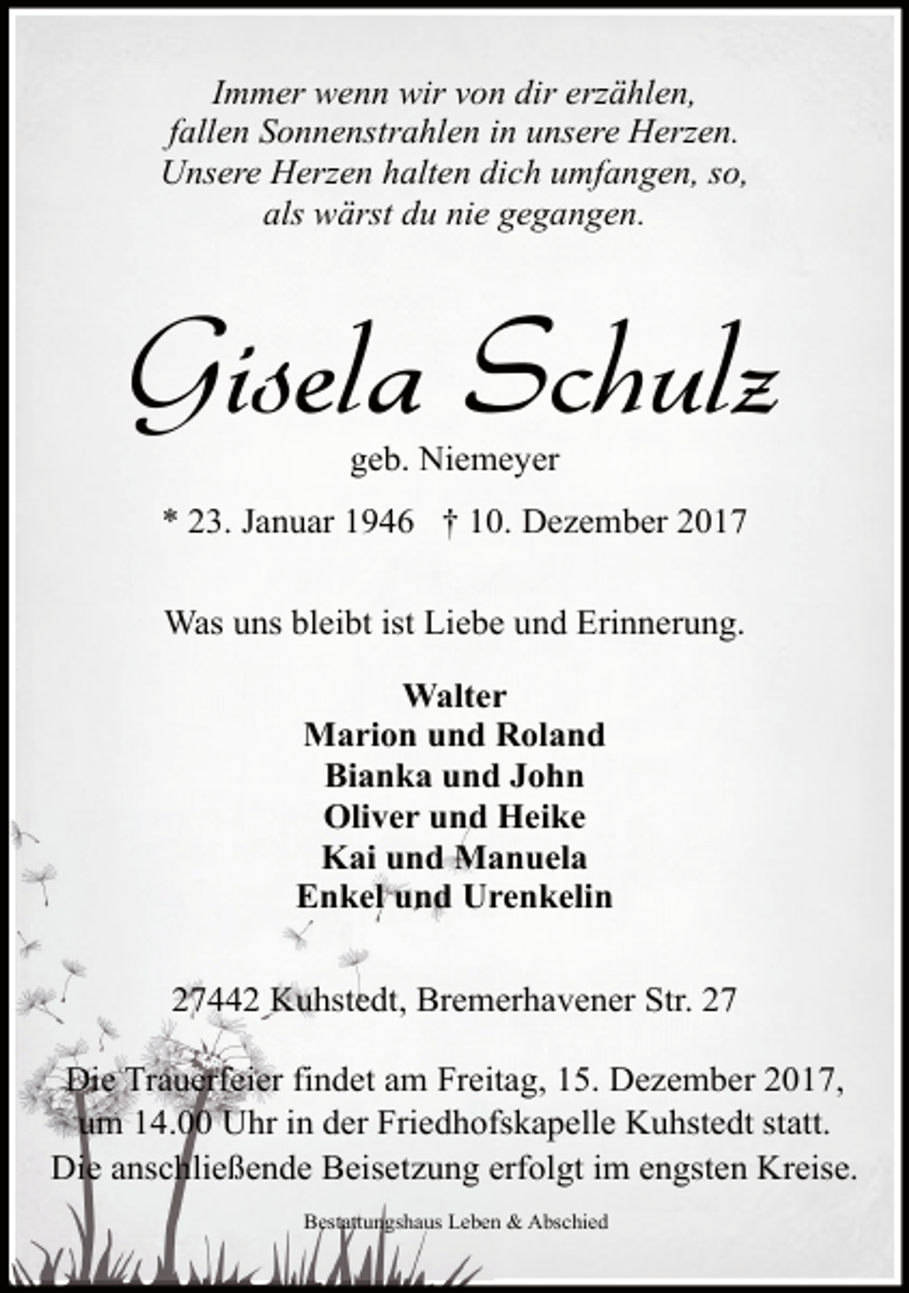 <p>Immer wenn wir von dir erzählen,<br />fallen Sonnenstrahlen in unsere Herzen.<br />Unsere Herzen halten dich umfangen, so,<br />als wärst du nie gegangen.</p><p>Gisela Schulz<br />geb. Niemeyer</p><p>* 23. Januar 1946 † 10. Dezember 2017<br />Was uns bleibt ist Liebe und Erinnerung.<br />Walter<br />Marion und Roland<br />Bianka und John<br />Oliver und Heike<br />Kai und Manuela<br />Enkel und Urenkelin<br />27442 Kuhstedt, Bremerhavener Str. 27<br />Die Trauerfeier findet am Freitag, 15. Dezember 2017,<br />um 14.00 Uhr in der Friedhofskapelle Kuhstedt statt.<br />Die anschließende Beisetzung erfolgt im engsten Kreise.<br />Bestattungshaus Leben &amp; Abschied</p>