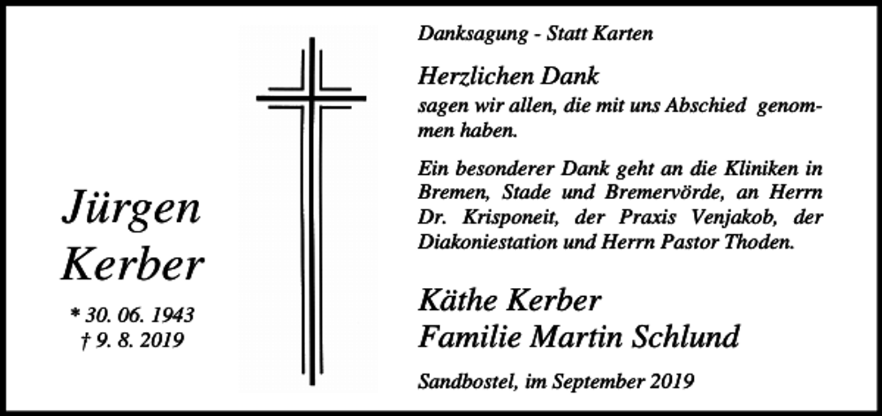<p>Danksagung - Statt Karten</p><p>Herzlichen Dank<br />sagen wir allen, die mit uns Abschied genommen haben.</p><p>Jürgen<br />Kerber<br />* 30. 06. 1943<br />† 9. 8. 2019</p><p>Ein besonderer Dank geht an die Kliniken in<br />Bremen, Stade und Bremervörde, an Herrn<br />Dr. Krisponeit, der Praxis Venjakob, der<br />Diakoniestation und Herrn Pastor Thoden.</p><p>Käthe Kerber<br />Familie Martin Schlund<br />Sandbostel, im September 2019</p>
