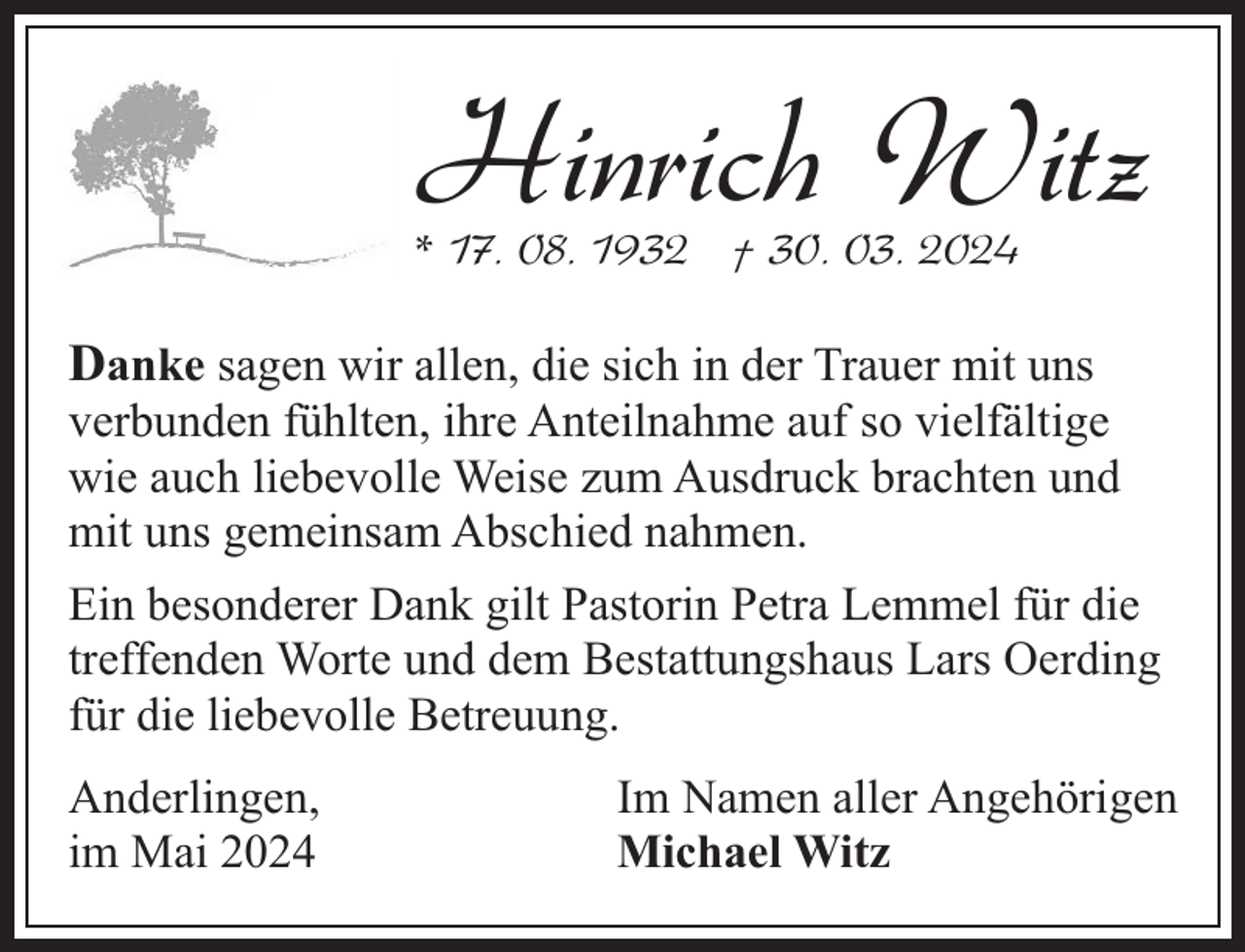 <p>Hinrich Witz</p><p>* 17. 08. 1932 † 30. 03. 2024</p><p>Danke sagen wir allen, die sich in der Trauer mit uns</p><p>verbunden fühlten, ihre Anteilnahme auf so vielfältige<br />wie auch liebevolle Weise zum Ausdruck brachten und<br />mit uns gemeinsam Abschied nahmen.<br />Ein besonderer Dank gilt Pastorin Petra Lemmel für die<br />treffenden Worte und dem Bestattungshaus Lars Oerding<br />für die liebevolle Betreuung.<br />Anderlingen,<br />im Mai 2024</p><p>Im Namen aller Angehörigen<br />Michael Witz</p>