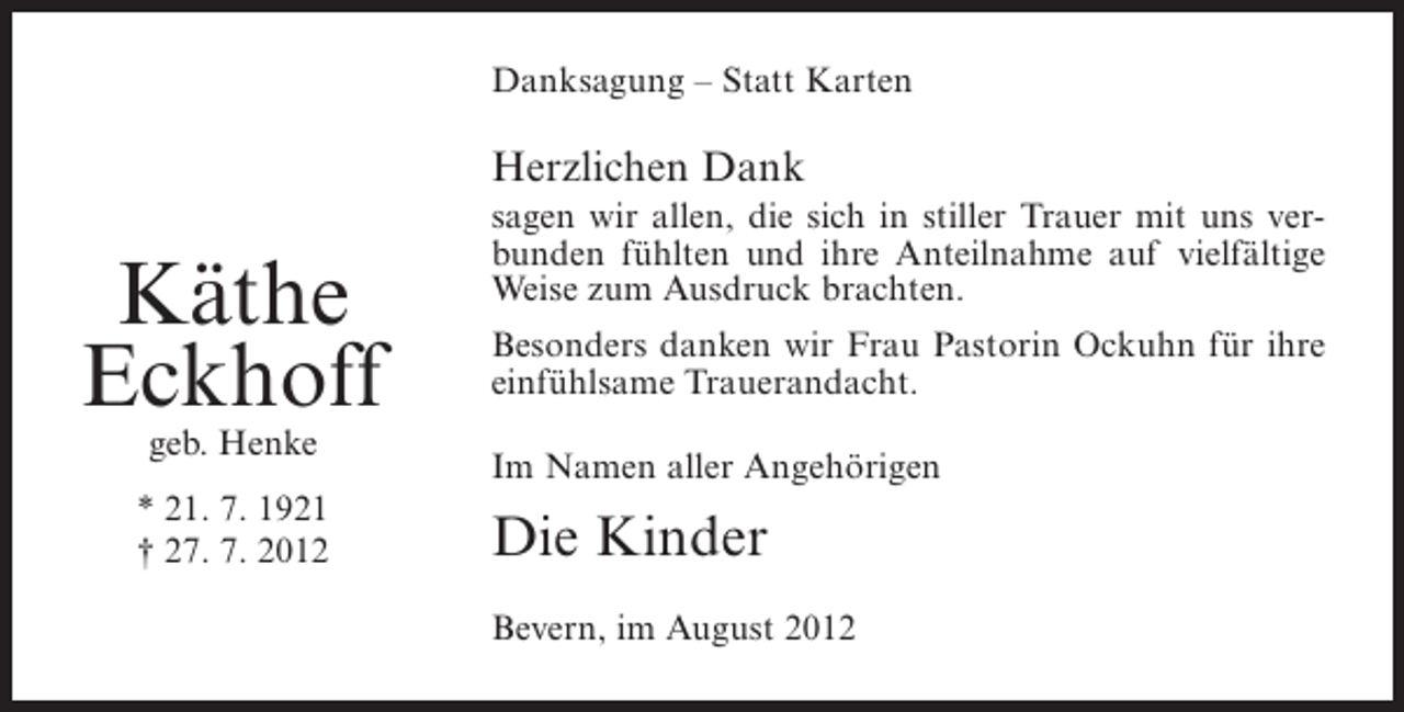 <p>Danksagung – Statt Karten</p><p>Herzlichen Dank</p><p>Käthe<br />Eckhoff<br />geb. Henke<br />* 21. 7. 1921<br />† 27. 7. 2012</p><p>sagen wir allen, die sich in stiller Trauer mit uns verbunden fühlten und ihre Anteilnahme auf vielfältige<br />Weise zum Ausdruck brachten.<br />Besonders danken wir Frau Pastorin Ockuhn für ihre<br />einfühlsame Trauerandacht.<br />Im Namen aller Angehörigen</p><p>Die Kinder<br />Bevern, im August 2012</p>