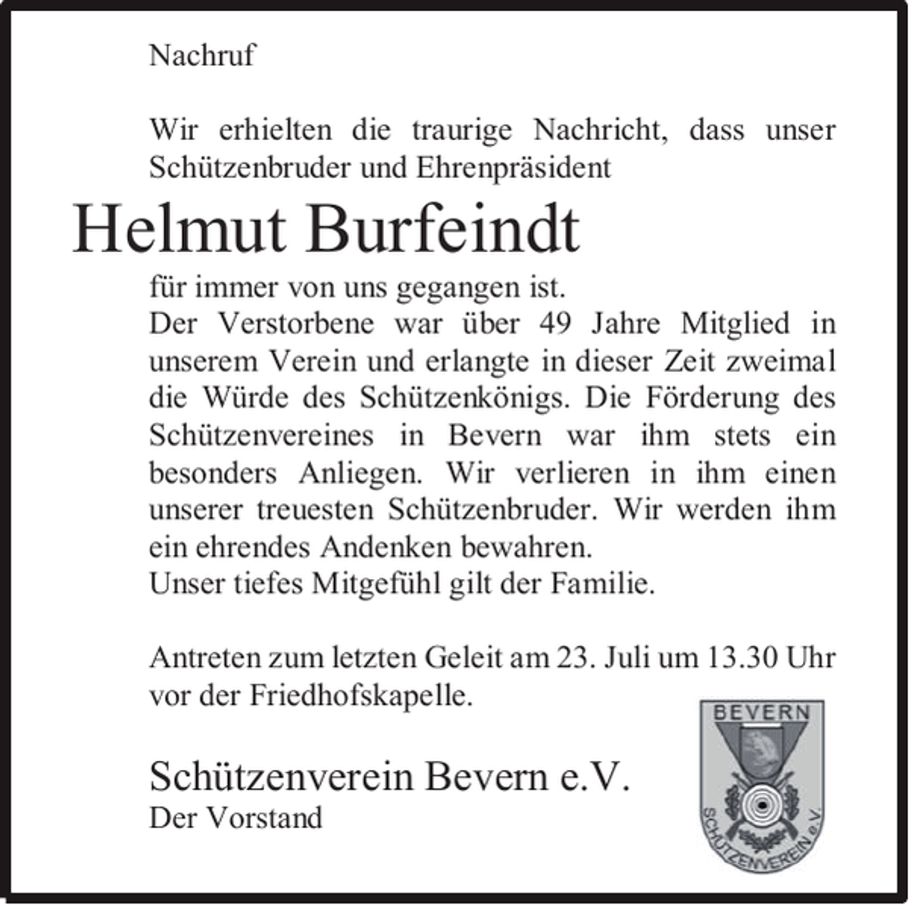 <p>Nachruf<br />Wir erhielten die traurige Nachricht, dass unser<br />Schützenbruder und Ehrenpräsident</p><p>Helmut Burfeindt</p><p>für immer von uns gegangen ist.<br />Der Verstorbene war über 49 Jahre Mitglied in<br />unserem Verein und erlangte in dieser Zeit zweimal<br />die Würde des Schützenkönigs. Die Förderung des<br />Schützenvereines in Bevern war ihm stets ein<br />besonders Anliegen. Wir verlieren in ihm einen<br />unserer treuesten Schützenbruder. Wir werden ihm<br />ein ehrendes Andenken bewahren.<br />Unser tiefes Mitgefühl gilt der Familie.<br />Antreten zum letzten Geleit am 23. Juli um 13.30 Uhr<br />vor der Friedhofskapelle.</p><p>Schützenverein Bevern e.V.<br />Der Vorstand</p>
