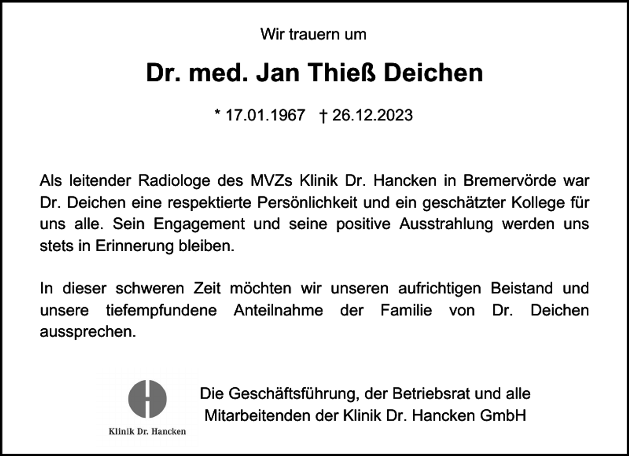 <p>Wir trauern um</p><p>Dr. med. Jan Thieß Deichen<br />* 17.01.1967 † 26.12.2023</p><p>Als leitender Radiologe des MVZs Klinik Dr. Hancken in Bremervörde war<br />Dr. Deichen eine respektierte Persönlichkeit und ein geschätzter Kollege für<br />uns alle. Sein Engagement und seine positive Ausstrahlung werden uns<br />stets in Erinnerung bleiben.<br />In dieser schweren Zeit möchten wir unseren aufrichtigen Beistand und<br />unsere tiefempfundene Anteilnahme der Familie von Dr. Deichen<br />aussprechen.</p><p>Die Geschäftsführung, der Betriebsrat und alle<br />Mitarbeitenden der Klinik Dr. Hancken GmbH</p>