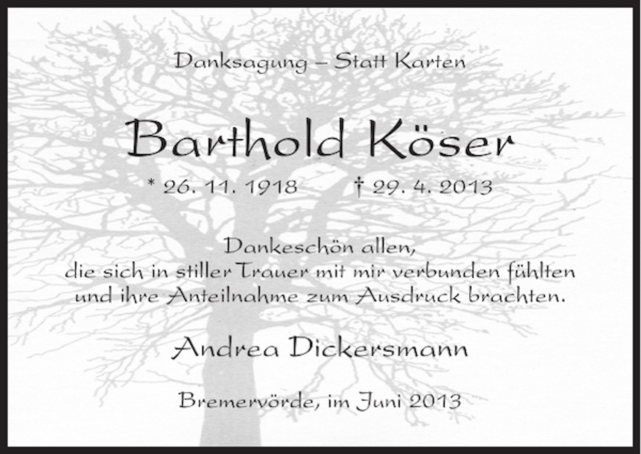 <p>Danksagung – Statt Karten</p><p>Barthold Köser<br />* 26. 11. 1918</p><p>† 29. 4. 2013</p><p>Dankeschön allen,<br />die sich in stiller Trauer mit mir verbunden fühlten<br />und ihre Anteilnahme zum Ausdruck brachten.</p><p>Andrea Dickersmann<br />Bremervörde, im Juni 2013</p>