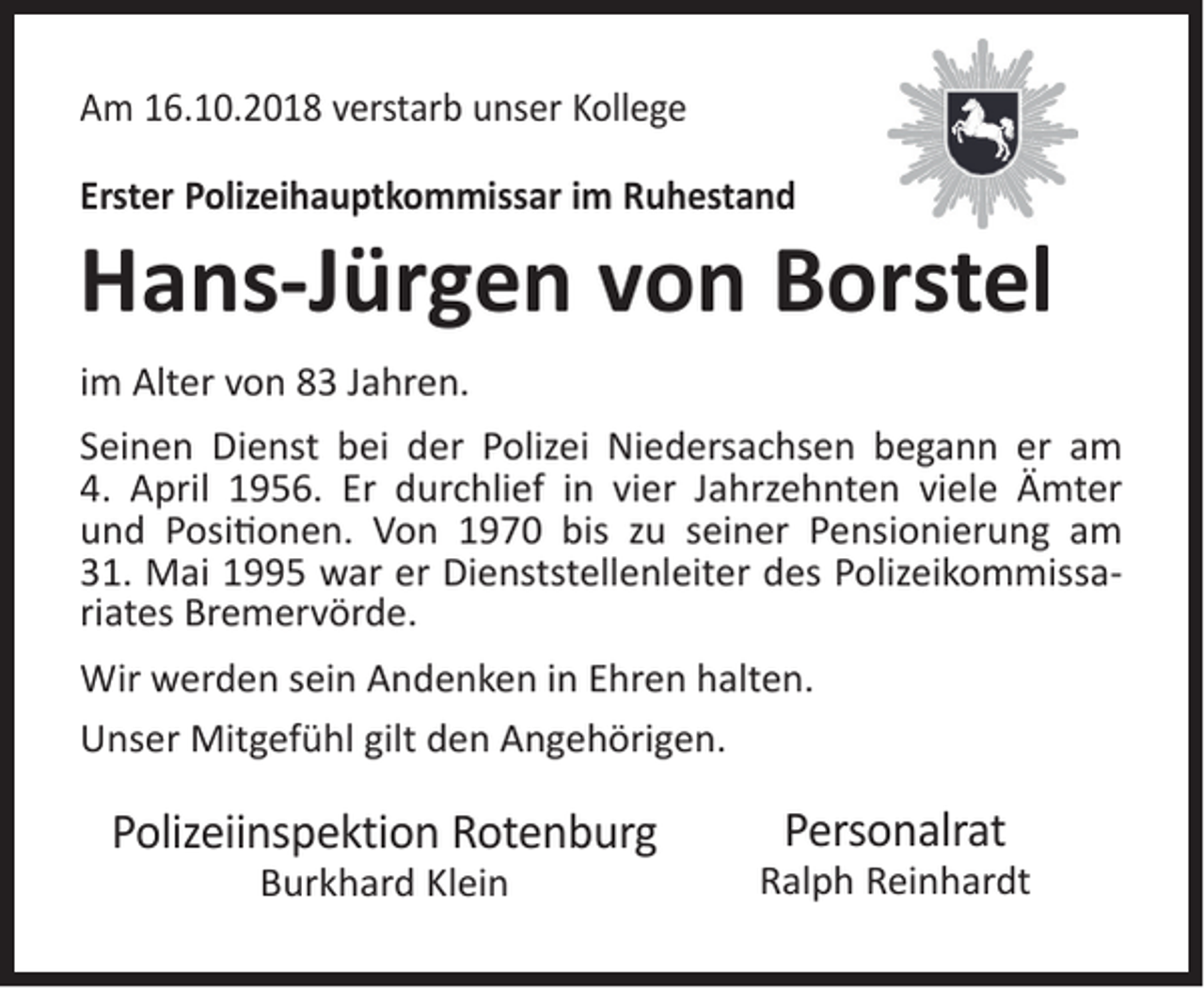 <p>Am 16.10.2018 verstarb unser Kollege<br />Erster Polizeihauptkommissar im Ruhestand</p><p>Hans-Jürgen von Borstel<br />im Alter von 83 Jahren.<br />Seinen Dienst bei der Polizei Niedersachsen begann er am<br />4. April 1956. Er durchlief in vier Jahrzehnten viele Ämter<br />und Positionen. Von 1970 bis zu seiner Pensionierung am<br />31. Mai 1995 war er Dienststellenleiter des Polizeikommissariates Bremervörde.<br />Wir werden sein Andenken in Ehren halten.<br />Unser Mitgefühl gilt den Angehörigen.</p><p>Polizeiinspektion Rotenburg<br />Burkhard Klein</p><p>Personalrat</p><p>Ralph Reinhardt</p>