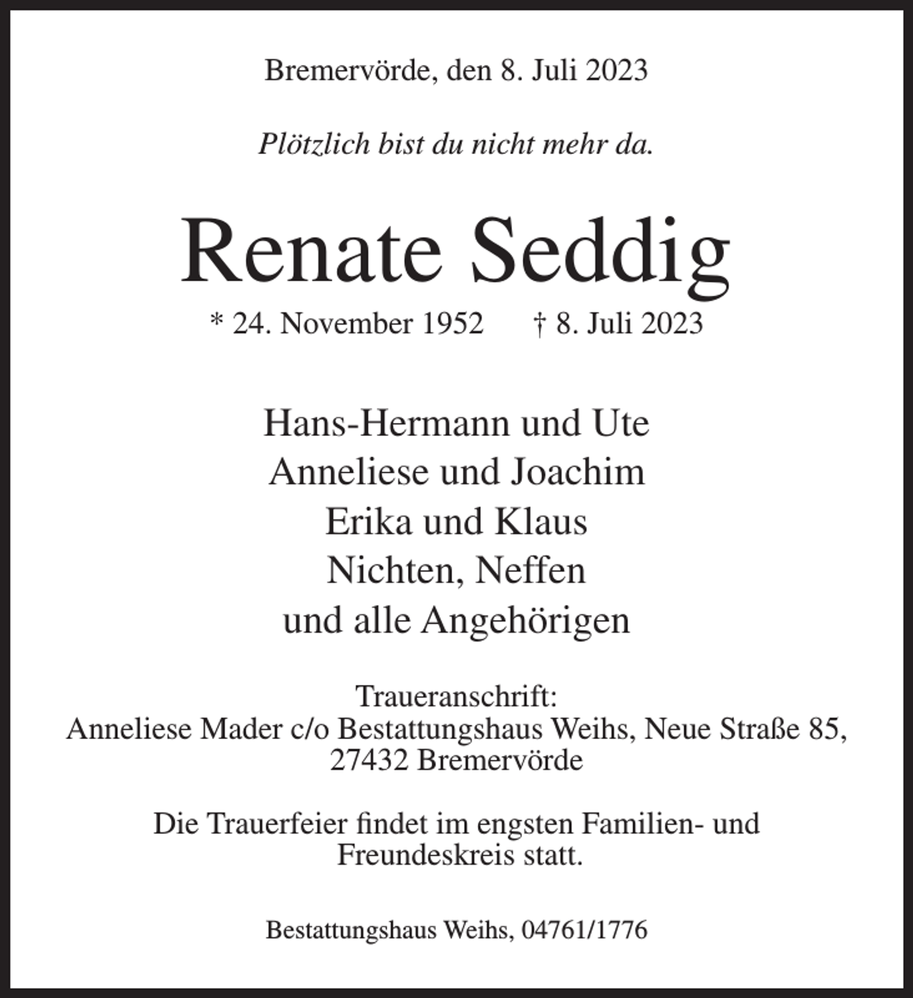 <p>Bremervörde, den 8. Juli 2023<br />Plötzlich bist du nicht mehr da.</p><p>Renate Seddig<br />* 24. November 1952</p><p>† 8. Juli 2023</p><p>Hans-Hermann und Ute<br />Anneliese und Joachim<br />Erika und Klaus<br />Nichten, Neffen<br />und alle Angehörigen<br />Traueranschrift:<br />Anneliese Mader c/o Bestattungshaus Weihs, Neue Straße 85,<br />27432 Bremervörde<br />Die Trauerfeier findet im engsten Familien- und<br />Freundeskreis statt.<br />Bestattungshaus Weihs, 04761/1776</p>