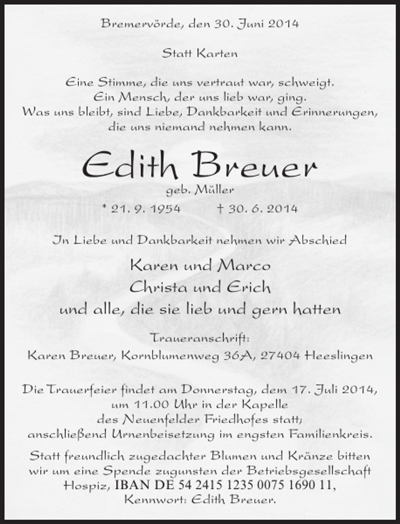<p>Bremervörde, den 30. Juni 2014<br />Statt Karten<br />Eine Stimme, die uns vertraut war, schweigt.<br />Ein Mensch, der uns lieb war, ging.<br />Was uns bleibt, sind Liebe, Dankbarkeit und Erinnerungen,<br />die uns niemand nehmen kann.</p>
<p>Edith Breuer<br />geb. Müller<br />* 21. 9. 1954 † 30. 6. 2014</p>
<p>In Liebe und Dankbarkeit nehmen wir Abschied</p>
<p>Karen und Marco<br />Christa und Erich<br />und alle, die sie lieb und gern hatten<br />Traueranschrift:<br />Karen Breuer, Kornblumenweg 36A, 27404 Heeslingen<br />Die Trauerfeier findet am Donnerstag, dem 17. Juli 2014,<br />um 11.00 Uhr in der Kapelle<br />des Neuenfelder Friedhofes statt;<br />anschließend Urnenbeisetzung im engsten Familienkreis.<br />Statt freundlich zugedachter Blumen und Kränze bitten<br />wir um eine Spende zugunsten der Betriebsgesellschaft<br />Hospiz, IBAN DE 54 2415 1235 0075 1690 11,<br />Kennwort: Edith Breuer.</p>