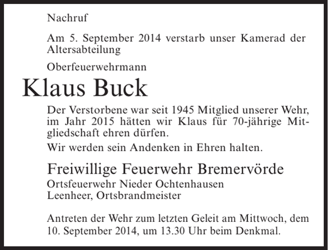 <p>Nachruf<br />Am 5. September 2014 verstarb unser Kamerad der<br />Altersabteilung<br />Oberfeuerwehrmann</p><p>Klaus Buck<br />Der Verstorbene war seit 1945 Mitglied unserer Wehr,<br />im Jahr 2015 hätten wir Klaus für 70-jährige Mitgliedschaft ehren dürfen.<br />Wir werden sein Andenken in Ehren halten.</p><p>Freiwillige Feuerwehr Bremervörde<br />Ortsfeuerwehr Nieder Ochtenhausen<br />Leenheer, Ortsbrandmeister</p><p>Antreten der Wehr zum letzten Geleit am Mittwoch, dem<br />10. September 2014, um 13.30 Uhr beim Denkmal.</p>