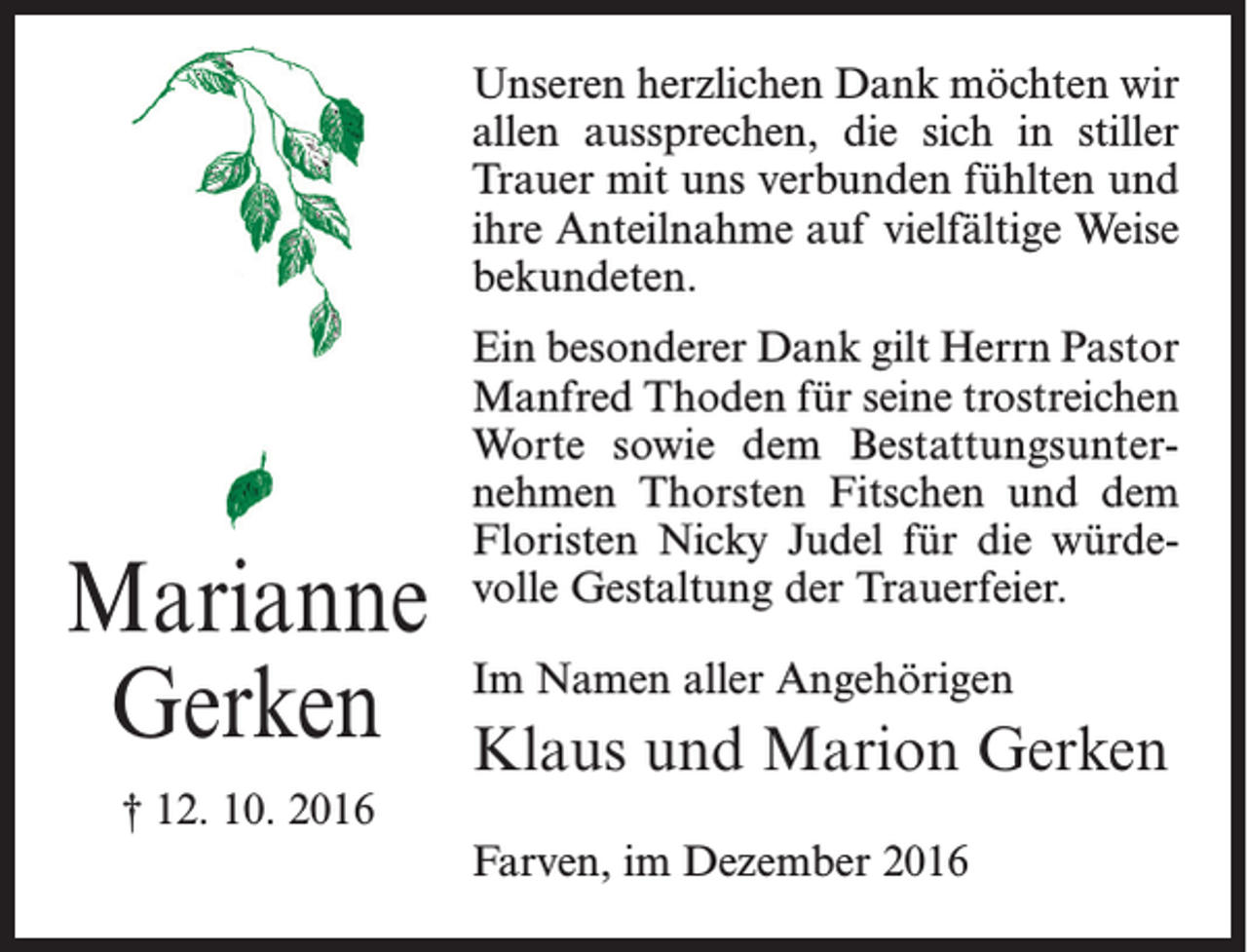 <p>Unseren herzlichen Dank möchten wir<br />allen aussprechen, die sich in stiller<br />Trauer mit uns verbunden fühlten und<br />ihre Anteilnahme auf vielfältige Weise<br />bekundeten.</p><p>Marianne<br />Gerken<br />† 12. 10. 2016</p><p>Ein besonderer Dank gilt Herrn Pastor<br />Manfred Thoden für seine trostreichen<br />Worte sowie dem Bestattungsunternehmen Thorsten Fitschen und dem<br />Floristen Nicky Judel für die würdevolle Gestaltung der Trauerfeier.<br />Im Namen aller Angehörigen</p><p>Klaus und Marion Gerken<br />Farven, im Dezember 2016</p>