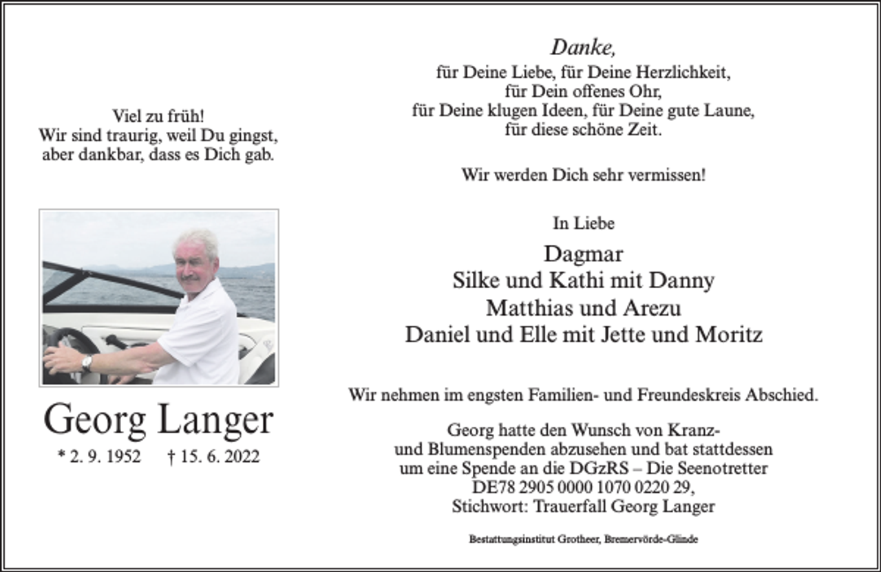 <p>Danke,<br />Viel zu früh!<br />Wir sind traurig, weil Du gingst,<br />aber dankbar, dass es Dich gab.</p><p>für Deine Liebe, für Deine Herzlichkeit,<br />für Dein offenes Ohr,<br />für Deine klugen Ideen, für Deine gute Laune,<br />für diese schöne Zeit.<br />Wir werden Dich sehr vermissen!<br />In Liebe</p><p>Dagmar<br />Silke und Kathi mit Danny<br />Matthias und Arezu<br />Daniel und Elle mit Jette und Moritz</p><p>Georg Langer<br />* 2. 9. 1952</p><p>† 15. 6. 2022</p><p>Wir nehmen im engsten Familien- und Freundeskreis Abschied.<br />Georg hatte den Wunsch von Kranzund Blumenspenden abzusehen und bat stattdessen<br />um eine Spende an die DGzRS – Die Seenotretter<br />DE78 2905 0000 107220 29,<br />Stichwort: Trauerfall Georg Langer<br />Bestattungsinstitut Grotheer, Bremervörde-Glinde</p>