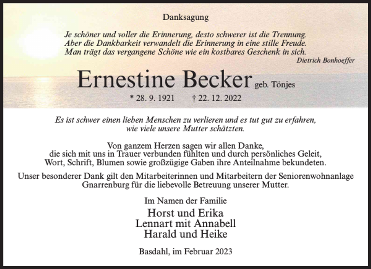 <p>Danksagung<br />Je schöner und voller die Erinnerung, desto schwerer ist die Trennung.<br />Aber die Dankbarkeit verwandelt die Erinnerung in eine stille Freude.<br />Man trägt das vergangene Schöne wie ein kostbares Geschenk in sich.<br />Dietrich Bonhoeffer</p><p>Ernestine Becker<br />* 28. 9. 1921</p><p>geb. Tönjes</p><p>† 22. 12. 2022</p><p>Es ist schwer einen lieben Menschen zu verlieren und es tut gut zu erfahren,<br />wie viele unsere Mutter schätzten.<br />Von ganzem Herzen sagen wir allen Danke,<br />die sich mit uns in Trauer verbunden fühlten und durch persönliches Geleit,<br />Wort, Schrift, Blumen sowie großzügige Gaben ihre Anteilnahme bekundeten.<br />Unser besonderer Dank gilt den Mitarbeiterinnen und Mitarbeitern der Seniorenwohnanlage<br />Gnarrenburg für die liebevolle Betreuung unserer Mutter.<br />Im Namen der Familie</p><p>Horst und Erika<br />Lennart mit Annabell<br />Harald und Heike<br />Basdahl, im Februar 2023</p>
