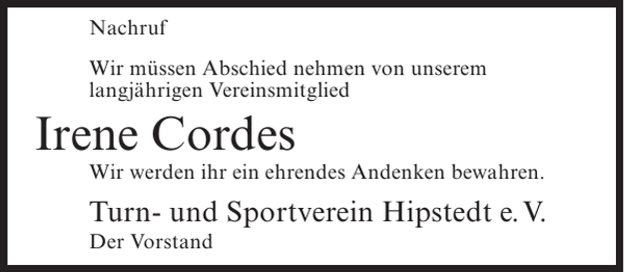 <p>Nachruf<br />Wir müssen Abschied nehmen von unserem<br />langjährigen Vereinsmitglied</p><p>Irene Cordes</p><p>Wir werden ihr ein ehrendes Andenken bewahren.</p><p>Turn- und Sportverein Hipstedt e.V.<br />Der Vorstand</p>