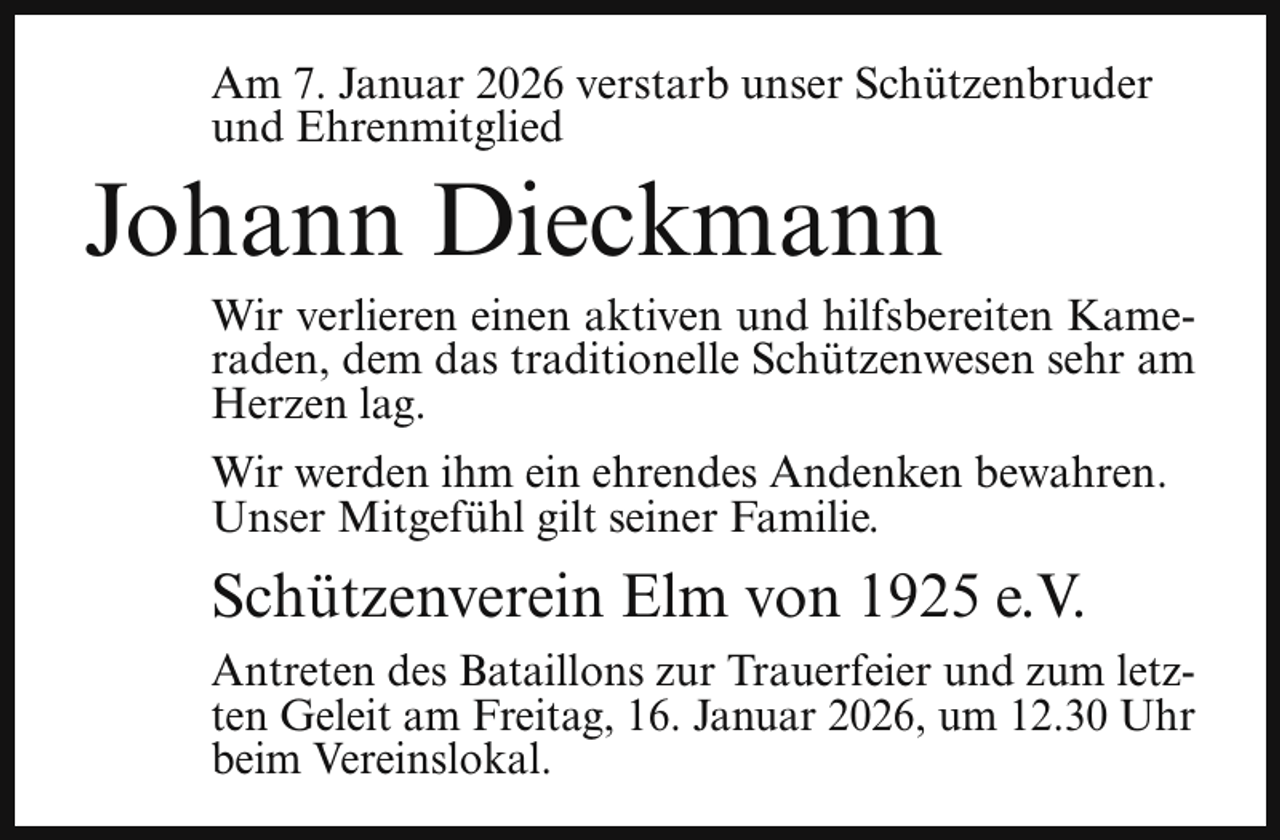 <p>Am 7. Januar 2026 verstarb unser Schützenbruder<br />und Ehrenmitglied</p><p>Johann Dieckmann</p><p>Wir verlieren einen aktiven und hilfsbereiten Kameraden, dem das traditionelle Schützenwesen sehr am<br />Herzen lag.<br />Wir werden ihm ein ehrendes Andenken bewahren.<br />Unser Mitgefühl gilt seiner Familie.</p><p>Schützenverein Elm von 1925 e.V.<br />Antreten des Bataillons zur Trauerfeier und zum letzten Geleit am Freitag, 16. Januar 2026, um 12.30 Uhr<br />beim Vereinslokal.</p>