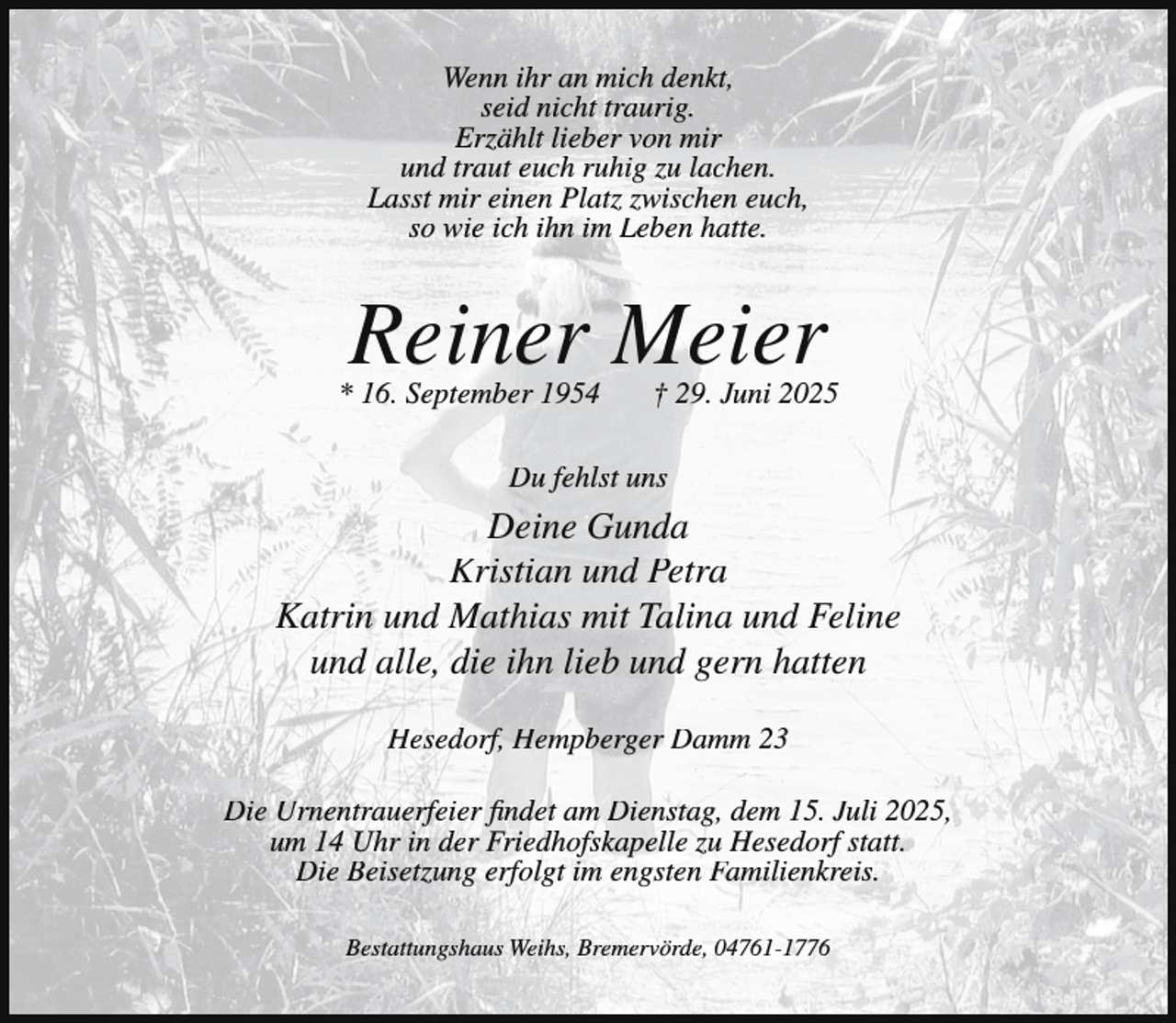 <p>Wenn ihr an mich denkt,<br />seid nicht traurig.<br />Erzählt lieber von mir<br />und traut euch ruhig zu lachen.<br />Lasst mir einen Platz zwischen euch,<br />so wie ich ihn im Leben hatte.</p><p>Reiner Meier</p><p>* 16. September 1954</p><p>† 29. Juni 2025</p><p>Du fehlst uns</p><p>Deine Gunda<br />Kristian und Petra<br />Katrin und Mathias mit Talina und Feline<br />und alle, die ihn lieb und gern hatten<br />Hesedorf, Hempberger Damm 23<br />Die Urnentrauerfeier findet am Dienstag, dem 15. Juli 2025,<br />um 14 Uhr in der Friedhofskapelle zu Hesedorf statt.<br />Die Beisetzung erfolgt im engsten Familienkreis.<br />Bestattungshaus Weihs, Bremervörde, 04761-1776</p>