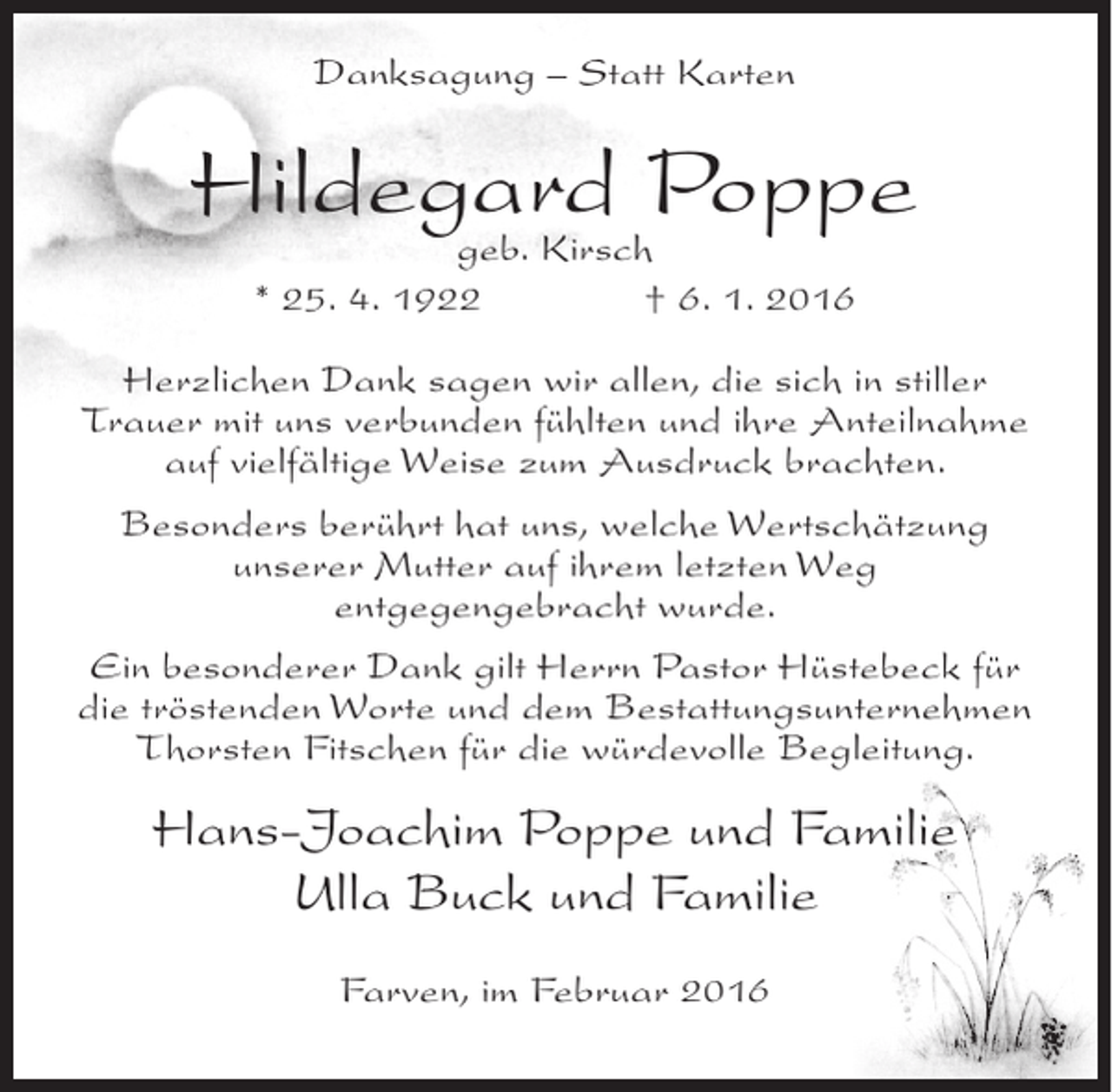 <p>Danksagung – Statt Karten</p><p>Hildegard Poppe<br />geb. Kirsch<br />* 25. 4. 1922</p><p>† 6. 1. 2016</p><p>Herzlichen Dank sagen wir allen, die sich in stiller<br />Trauer mit uns verbunden fühlten und ihre Anteilnahme<br />auf vielfältige Weise zum Ausdruck brachten.<br />Besonders berührt hat uns, welche Wertschätzung<br />unserer Mutter auf ihrem letzten Weg<br />entgegengebracht wurde.<br />Ein besonderer Dank gilt Herrn Pastor Hüstebeck für<br />die tröstenden Worte und dem Bestattungsunternehmen<br />Thorsten Fitschen für die würdevolle Begleitung.</p><p>Hans-Joachim Poppe und Familie<br />Ulla Buck und Familie<br />Farven, im Februar 2016</p>