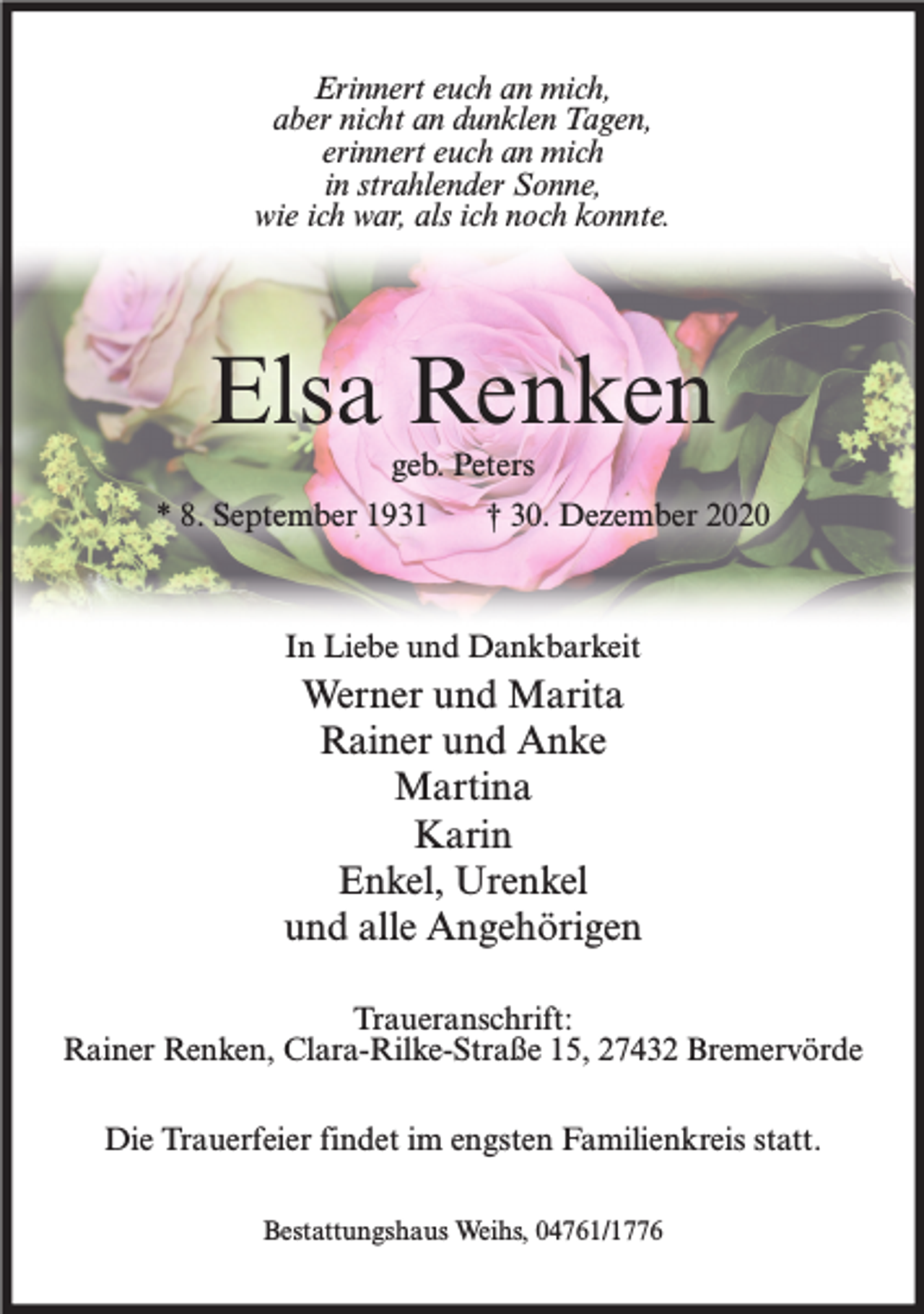 <p>Erinnert euch an mich,<br />aber nicht an dunklen Tagen,<br />erinnert euch an mich<br />in strahlender Sonne,<br />wie ich war, als ich noch konnte.</p><p>Elsa Renken<br />geb. Peters<br />* 8. September 1931</p><p>† 30. Dezember 2020</p><p>In Liebe und Dankbarkeit</p><p>Werner und Marita<br />Rainer und Anke<br />Martina<br />Karin<br />Enkel, Urenkel<br />und alle Angehörigen<br />Traueranschrift:<br />Rainer Renken, Clara-Rilke-Straße 15, 27432 Bremervörde<br />Die Trauerfeier findet im engsten Familienkreis statt.<br />Bestattungshaus Weihs, 04761/1776</p>