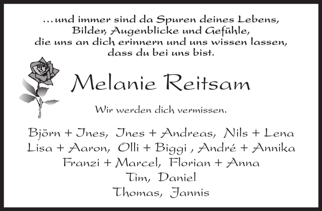 <p>... und immer sind da Spuren deines Lebens,<br />Bilder, Augenblicke und Gefühle,<br />die uns an dich erinnern und uns wissen lassen,<br />dass du bei uns bist.</p><p>Melanie Reitsam<br />Wir werden dich vermissen.</p><p>Björn + Ines, Ines + Andreas, Nils + Lena<br />Lisa + Aaron, Olli + Biggi , André + Annika<br />Franzi + Marcel, Florian + Anna<br />Tim, Daniel<br />Thomas, Jannis</p>