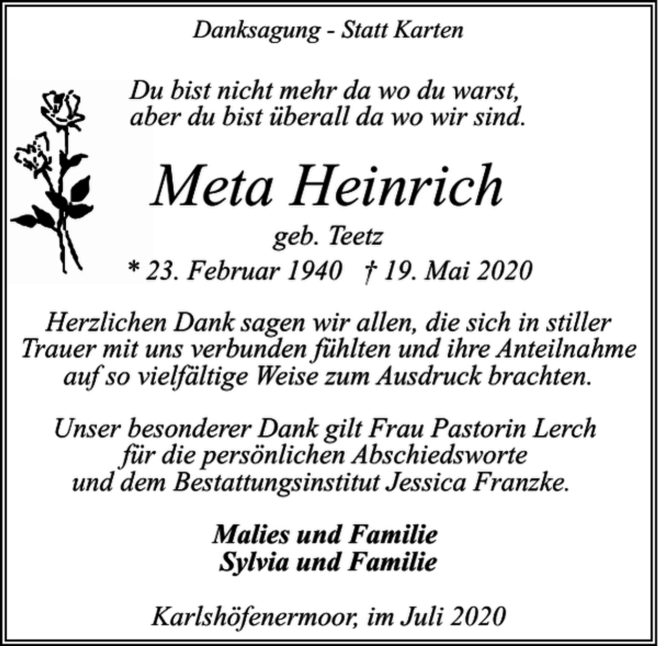 <p>Danksagung - Statt Karten</p><p>Du bist nicht mehr da wo du warst,<br />aber du bist überall da wo wir sind.</p><p>Meta Heinrich</p><p>geb. Teetz<br />* 23. Februar 1940 † 19. Mai 2020<br />Herzlichen Dank sagen wir allen, die sich in stiller<br />Trauer mit uns verbunden fühlten und ihre Anteilnahme<br />auf so vielfältige Weise zum Ausdruck brachten.<br />Unser besonderer Dank gilt Frau Pastorin Lerch<br />für die persönlichen Abschiedsworte<br />und dem Bestattungsinstitut Jessica Franzke.<br />Malies und Familie<br />Sylvia und Familie<br />Karlshöfenermoor, im Juli 2020</p>