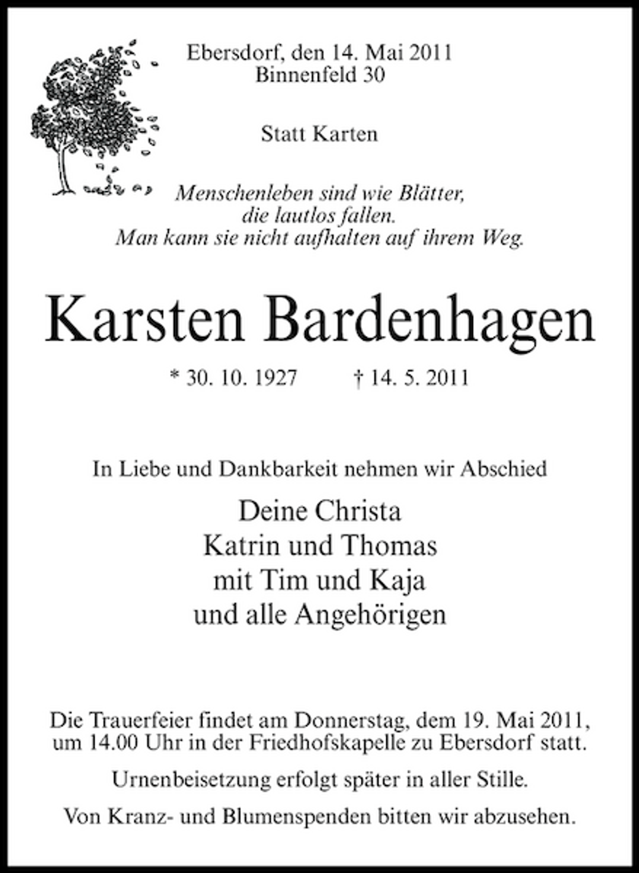<p>Ebersdorf, den 14. Mai 2011 Binnenfeld 30 Statt Karten Menschenleben sind wie Blätter, die lautlos fallen. Man kann sie nicht aufhalten auf ihrem Weg.</p><p>Karsten Bardenhagen<br />* 30. 10. 1927 † 14. 5. 2011 In Liebe und Dankbarkeit nehmen wir Abschied</p><p>Deine Christa Katrin und Thomas mit Tim und Kaja und alle Angehörigen</p><p>Die Trauerfeier findet am Donnerstag, dem 19. Mai 2011, um 14.00 Uhr in der Friedhofskapelle zu Ebersdorf statt. Urnenbeisetzung erfolgt später in aller Stille. Von Kranz- und Blumenspenden bitten wir abzusehen.</p>