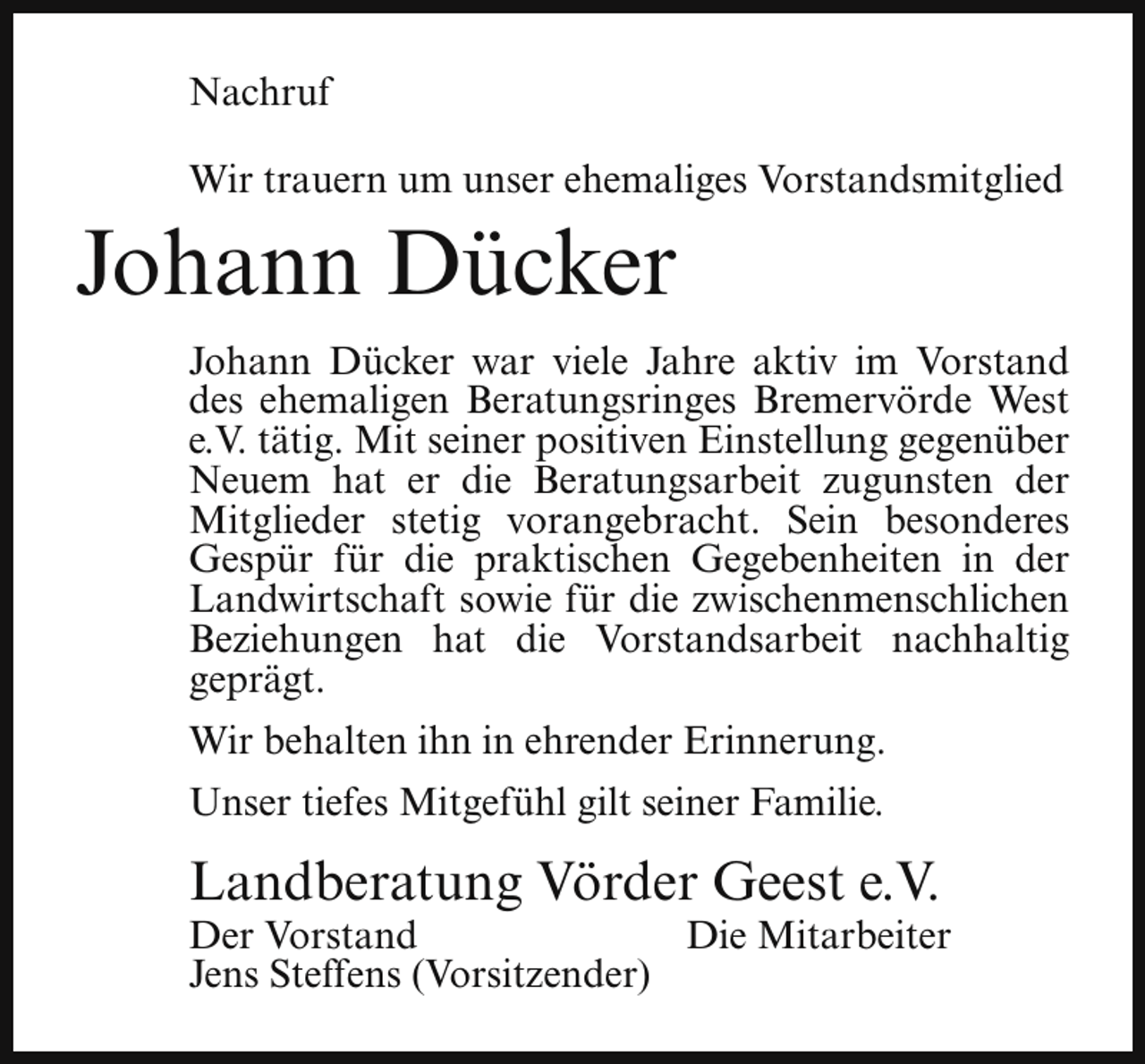 <p>Nachruf<br />Wir trauern um unser ehemaliges Vorstandsmitglied</p><p>Johann Dücker</p><p>Johann Dücker war viele Jahre aktiv im Vorstand<br />des ehemaligen Beratungsringes Bremervörde West<br />e.V. tätig. Mit seiner positiven Einstellung gegenüber<br />Neuem hat er die Beratungsarbeit zugunsten der<br />Mitglieder stetig vorangebracht. Sein besonderes<br />Gespür für die praktischen Gegebenheiten in der<br />Landwirtschaft sowie für die zwischenmenschlichen<br />Beziehungen hat die Vorstandsarbeit nachhaltig<br />geprägt.<br />Wir behalten ihn in ehrender Erinnerung.<br />Unser tiefes Mitgefühl gilt seiner Familie.</p><p>Landberatung Vörder Geest e.V.</p><p>Der Vorstand<br />Die Mitarbeiter<br />Jens Steffens (Vorsitzender)</p>