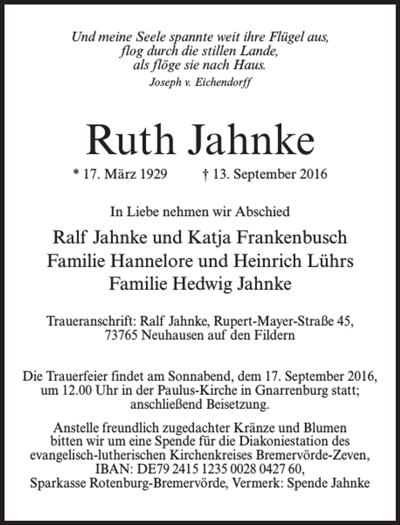 <p>Und meine Seele spannte weit ihre Flügel aus,<br />flog durch die stillen Lande,<br />als flöge sie nach Haus.<br />Joseph v. Eichendorff</p><p>Ruth Jahnke<br />* 17. März 1929 † 13. September 2016<br />In Liebe nehmen wir Abschied</p><p>Ralf Jahnke und Katja Frankenbusch<br />Familie Hannelore und Heinrich Lührs<br />Familie Hedwig Jahnke<br />Traueranschrift: Ralf Jahnke, Rupert-Mayer-Straße 45,<br />73765 Neuhausen auf den Fildern<br />Die Trauerfeier findet am Sonnabend, dem 17. September 2016,<br />um 12.00 Uhr in der Paulus-Kirche in Gnarrenburg statt;<br />anschließend Beisetzung.<br />Anstelle freundlich zugedachter Kränze und Blumen<br />bitten wir um eine Spende für die Diakoniestation des<br />evangelisch-lutherischen Kirchenkreises Bremervörde-Zeven,<br />IBAN: DE79 2415 1235 0028 0427 60,<br />Sparkasse Rotenburg-Bremervörde, Vermerk: Spende Jahnke</p>