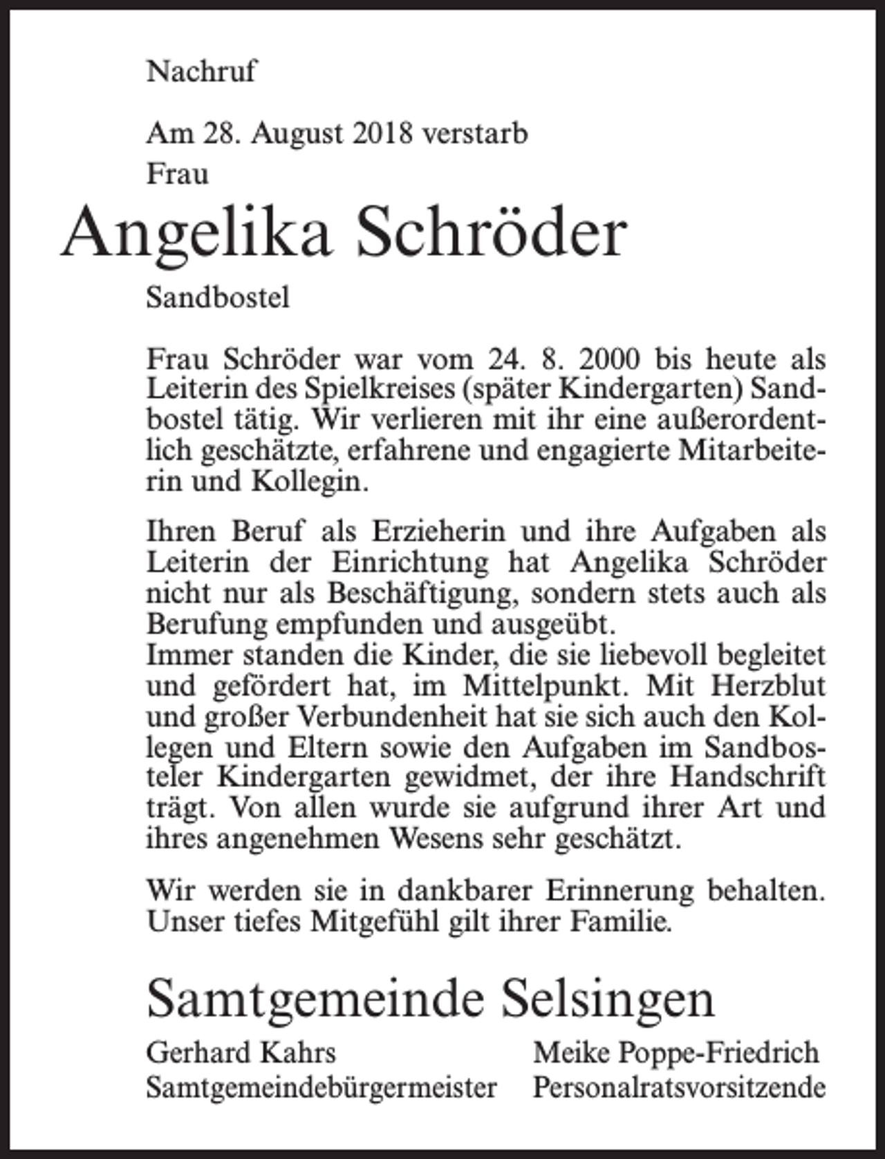<p>Nachruf<br />Am 28. August 2018 verstarb<br />Frau</p><p>Angelika Schröder<br />Sandbostel<br />Frau Schröder war vom 24. 8. 2000 bis heute als<br />Leiterin des Spielkreises (später Kindergarten) Sandbostel tätig. Wir verlieren mit ihr eine außerordentlich geschätzte, erfahrene und engagierte Mitarbeiterin und Kollegin.<br />Ihren Beruf als Erzieherin und ihre Aufgaben als<br />Leiterin der Einrichtung hat Angelika Schröder<br />nicht nur als Beschäftigung, sondern stets auch als<br />Berufung empfunden und ausgeübt.<br />Immer standen die Kinder, die sie liebevoll begleitet<br />und gefördert hat, im Mittelpunkt. Mit Herzblut<br />und großer Verbundenheit hat sie sich auch den Kollegen und Eltern sowie den Aufgaben im Sandbosteler Kindergarten gewidmet, der ihre Handschrift<br />trägt. Von allen wurde sie aufgrund ihrer Art und<br />ihres angenehmen Wesens sehr geschätzt.<br />Wir werden sie in dankbarer Erinnerung behalten.<br />Unser tiefes Mitgefühl gilt ihrer Familie.</p><p>Samtgemeinde Selsingen<br />Gerhard Kahrs<br />Meike Poppe-Friedrich<br />Samtgemeindebürgermeister Personalratsvorsitzende</p>