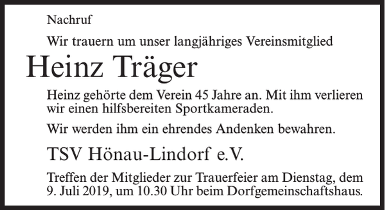 <p>Nachruf</p><p>Wir trauern um unser langjähriges Vereinsmitglied</p><p>Heinz Träger</p><p>Heinz gehörte dem Verein 45 Jahre an. Mit ihm verlieren<br />wir einen hilfsbereiten Sportkameraden.<br />Wir werden ihm ein ehrendes Andenken bewahren.</p><p>TSV Hönau-Lindorf e.V.<br />Treffen der Mitglieder zur Trauerfeier am Dienstag, dem<br />9. Juli 2019, um 10.30 Uhr beim Dorfgemeinschaftshaus.</p>