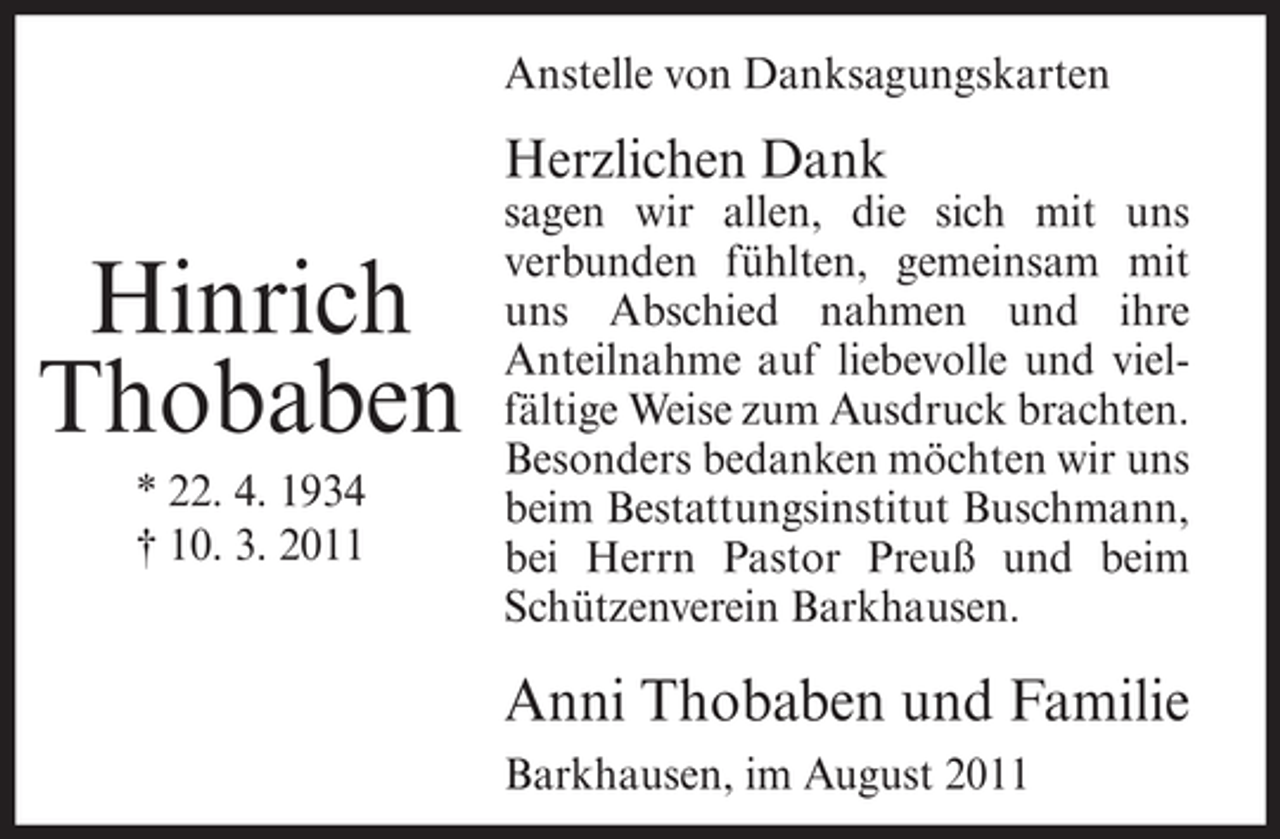 <p>Anstelle von Danksagungskarten</p><p>Herzlichen Dank</p><p>Hinrich<br />Thobaben<br />* 22. 4. 1934<br />† 10. 3. 2011</p><p>sagen wir allen, die sich mit uns<br />verbunden fühlten, gemeinsam mit<br />uns Abschied nahmen und ihre<br />Anteilnahme auf liebevolle und vielfältige Weise zum Ausdruck brachten.<br />Besonders bedanken möchten wir uns<br />beim Bestattungsinstitut Buschmann,<br />bei Herrn Pastor Preuß und beim<br />Schützenverein Barkhausen.</p><p>Anni Thobaben und Familie<br />Barkhausen, im August 2011</p>