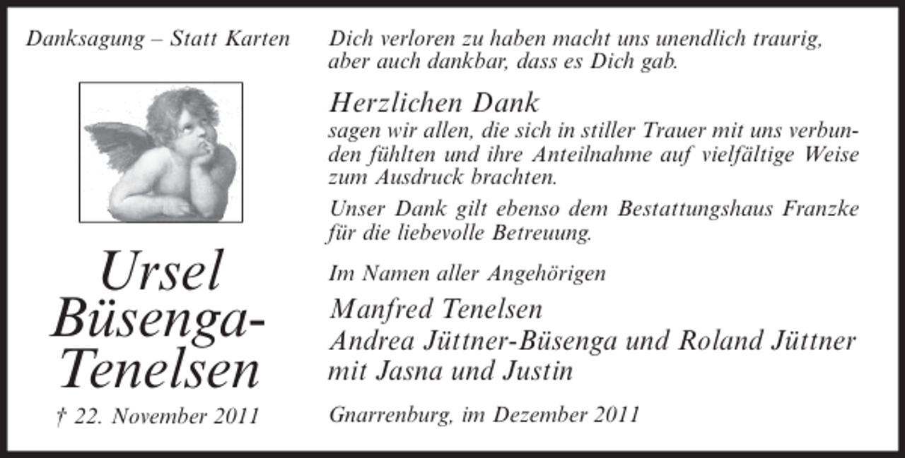 <p>Danksagung – Statt Karten</p><p>Dich verloren zu haben macht uns unendlich traurig,<br />aber auch dankbar, dass es Dich gab.</p><p>Herzlichen Dank<br />sagen wir allen, die sich in stiller Trauer mit uns verbunden fühlten und ihre Anteilnahme auf vielfältige Weise<br />zum Ausdruck brachten.<br />Unser Dank gilt ebenso dem Bestattungshaus Franzke<br />für die liebevolle Betreuung.</p><p>Ursel<br />BüsengaTenelsen<br />† 22. November 2011</p><p>Im Namen aller Angehörigen</p><p>Manfred Tenelsen<br />Andrea Jüttner-Büsenga und Roland Jüttner<br />mit Jasna und Justin<br />Gnarrenburg, im Dezember 2011</p>
