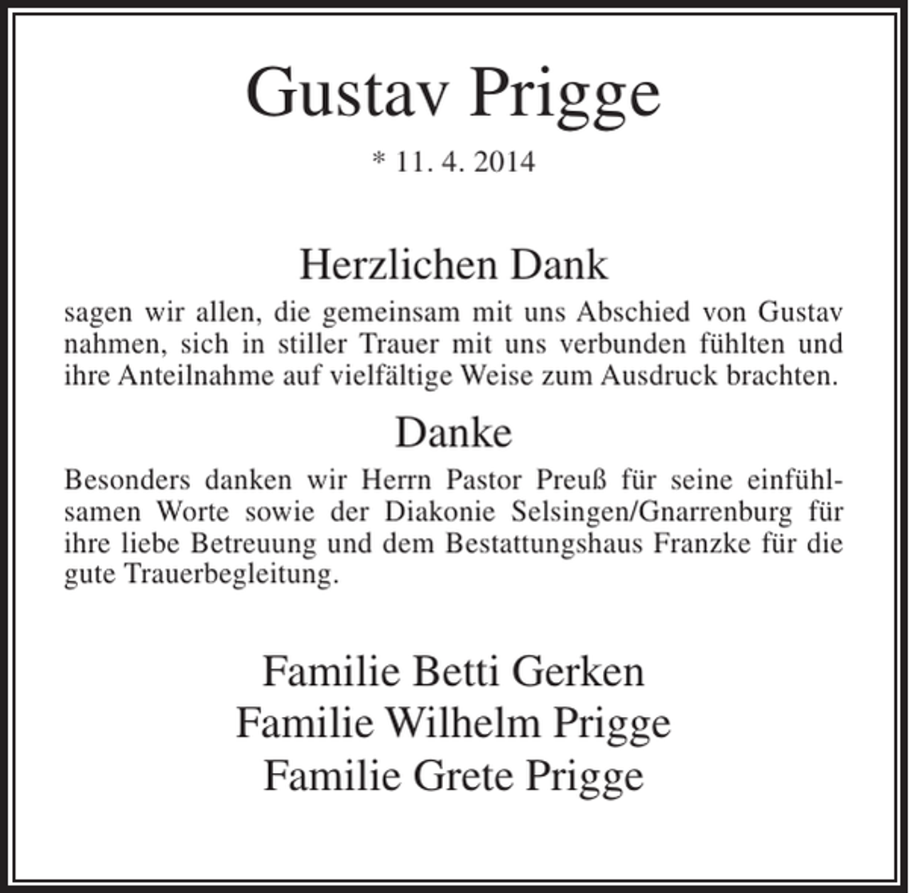 <p>Gustav Prigge<br />* 11. 4. 2014</p><p>Herzlichen Dank<br />sagen wir allen, die gemeinsam mit uns Abschied von Gustav<br />nahmen, sich in stiller Trauer mit uns verbunden fühlten und<br />ihre Anteilnahme auf vielfältige Weise zum Ausdruck brachten.</p><p>Danke<br />Besonders danken wir Herrn Pastor Preuß für seine einfühlsamen Worte sowie der Diakonie Selsingen/Gnarrenburg für<br />ihre liebe Betreuung und dem Bestattungshaus Franzke für die<br />gute Trauerbegleitung.</p><p>Familie Betti Gerken<br />Familie Wilhelm Prigge<br />Familie Grete Prigge</p>