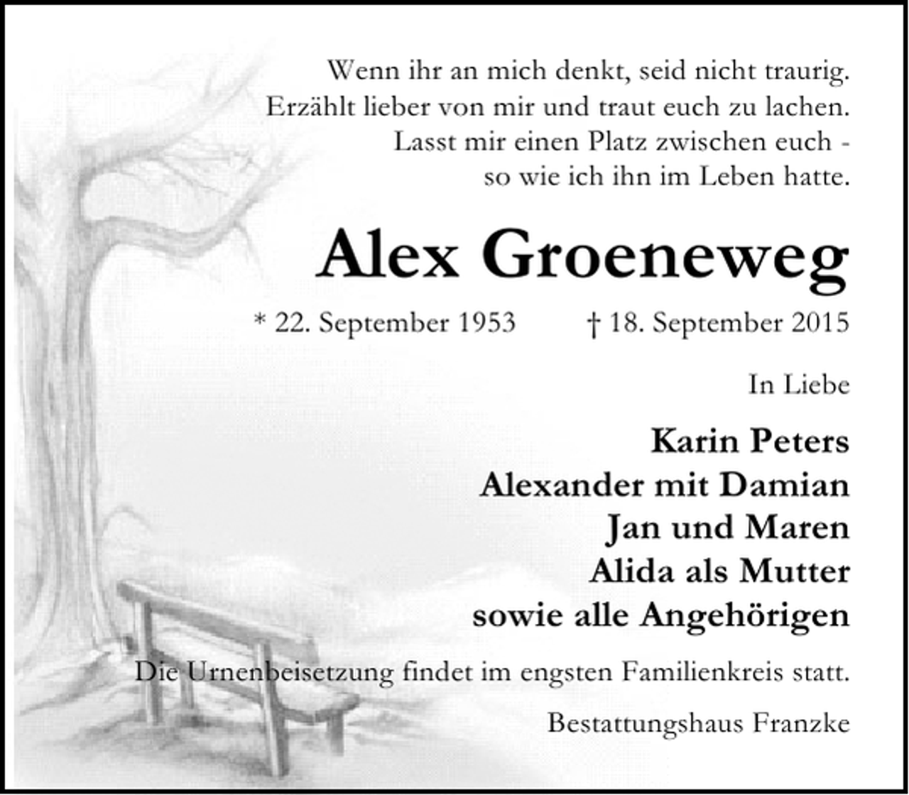 <p>Wenn ihr an mich denkt, seid nicht traurig.<br />Erzählt lieber von mir und traut euch zu lachen.<br />Lasst mir einen Platz zwischen euch so wie ich ihn im Leben hatte.</p><p>Alex Groeneweg</p><p>* 22. September 1953</p><p>† 18. September 2015<br />In Liebe</p><p>Karin Peters<br />Alexander mit Damian<br />Jan und Maren<br />Alida als Mutter<br />sowie alle Angehörigen<br />Die Urnenbeisetzung findet im engsten Familienkreis statt.<br />Bestattungshaus Franzke</p>