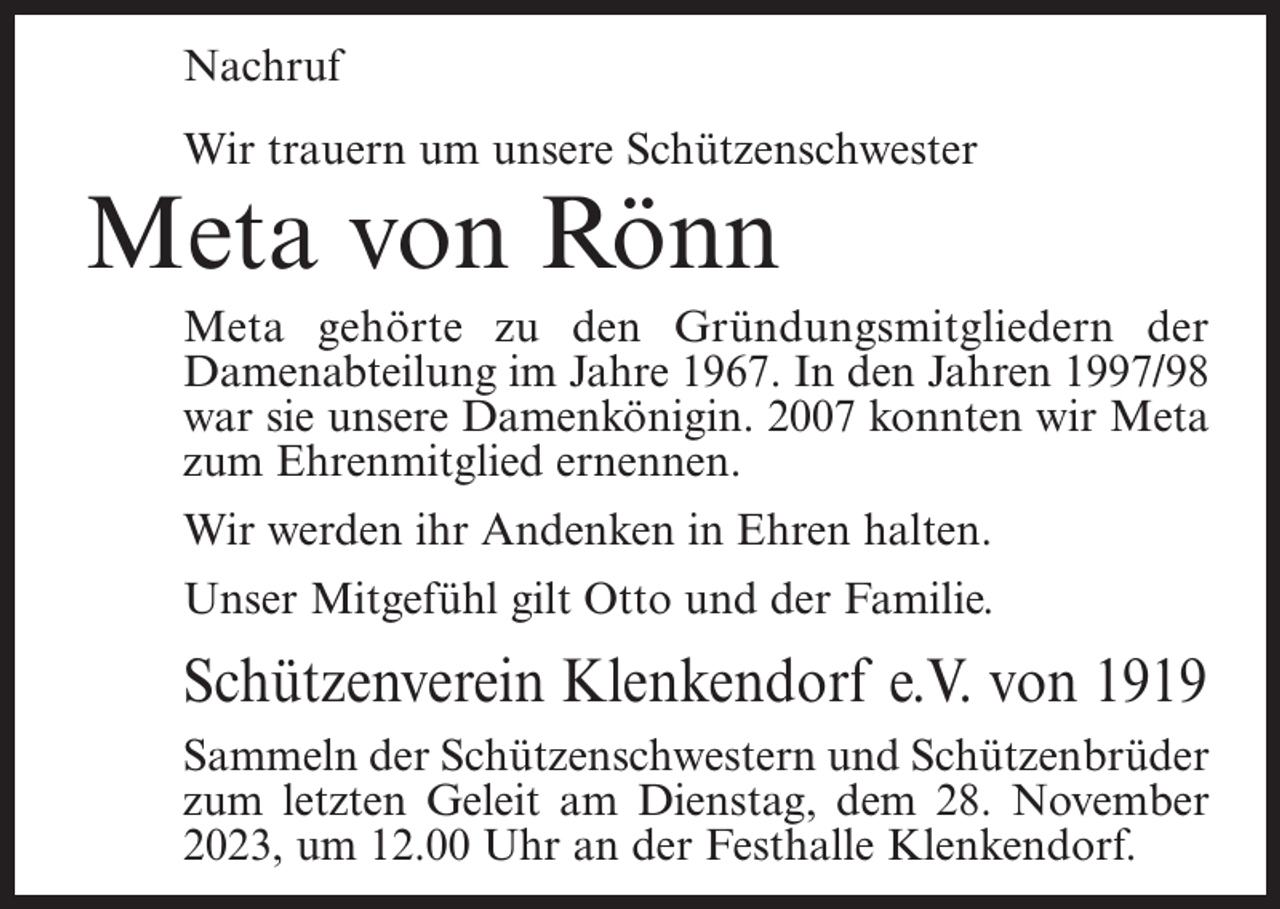 <p>Nachruf<br />Wir trauern um unsere Schützenschwester</p><p>Meta von Rönn</p><p>Meta gehörte zu den Gründungsmitgliedern der<br />Damenabteilung im Jahre 1967. In den Jahren 1997/98<br />war sie unsere Damenkönigin. 2007 konnten wir Meta<br />zum Ehrenmitglied ernennen.<br />Wir werden ihr Andenken in Ehren halten.<br />Unser Mitgefühl gilt Otto und der Familie.</p><p>Schützenverein Klenkendorf e.V. von 1919<br />Sammeln der Schützenschwestern und Schützenbrüder<br />zum letzten Geleit am Dienstag, dem 28. November<br />2023, um 12.00 Uhr an der Festhalle Klenkendorf.</p>