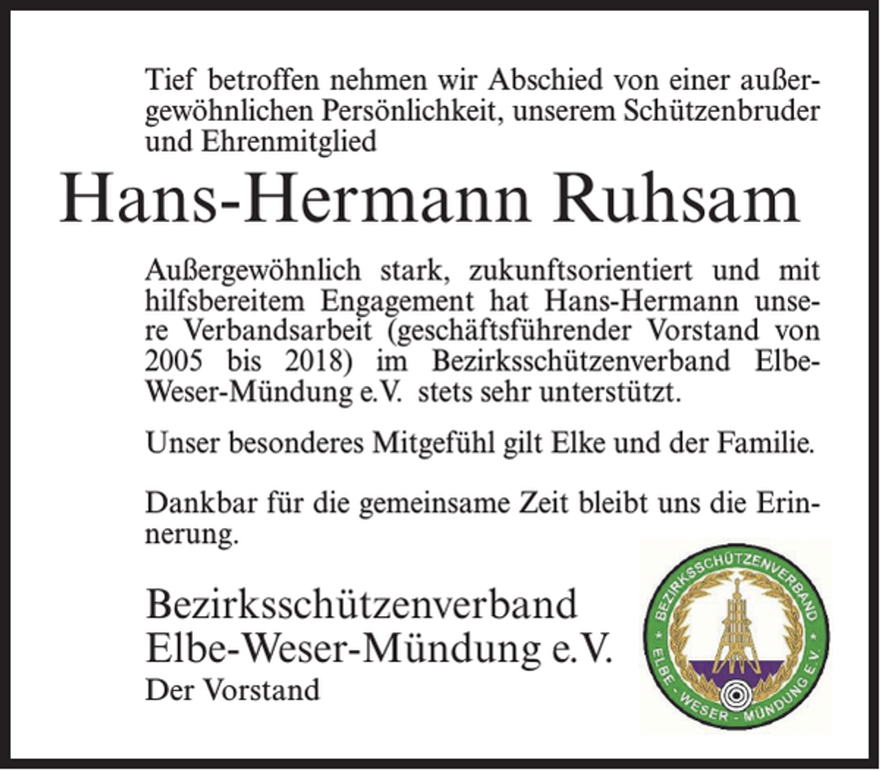 <p>Tief betroffen nehmen wir Abschied von einer außergewöhnlichen Persönlichkeit, unserem Schützenbruder<br />und Ehrenmitglied</p><p>Hans-Hermann Ruhsam</p><p>Außergewöhnlich stark, zukunftsorientiert und mit<br />hilfsbereitem Engagement hat Hans-Hermann unsere Verbandsarbeit (geschäftsführender Vorstand von<br />2005 bis 2018) im Bezirksschützenverband ElbeWeser-Mündung e.V. stets sehr unterstützt.<br />Unser besonderes Mitgefühl gilt Elke und der Familie.<br />Dankbar für die gemeinsame Zeit bleibt uns die Erinnerung.</p><p>Bezirksschützenverband<br />Elbe-Weser-Mündung e.V.<br />Der Vorstand</p>